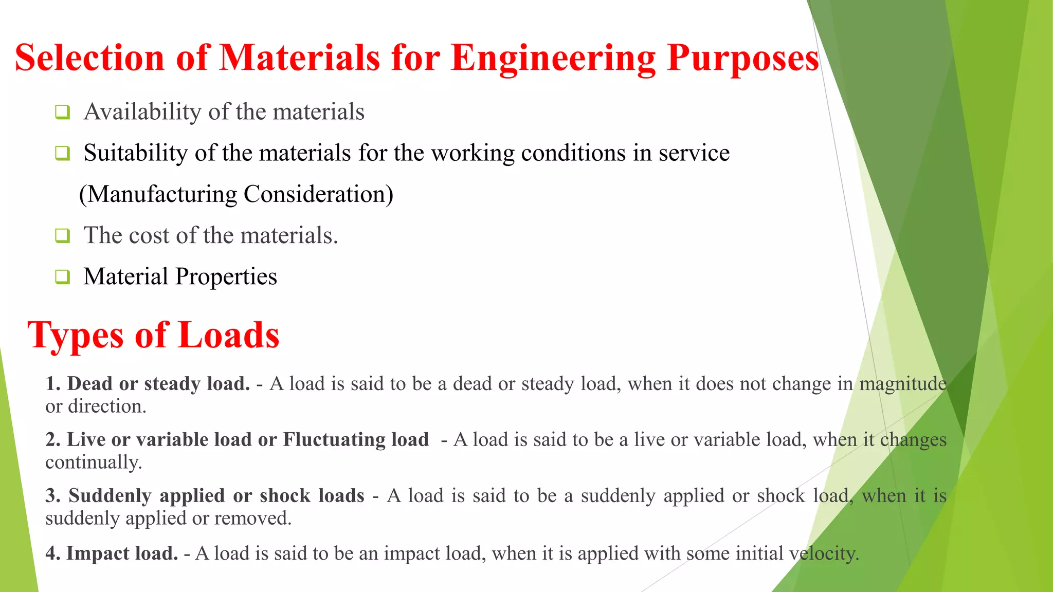 Selection of Materials for Engineering Purposes
 Availability of the materials
 Suitability of the materials for the working conditions in service
(Manufacturing Consideration)
 The cost of the materials.
 Material Properties
Types of Loads
1. Dead or steady load. - A load is said to be a dead or steady load, when it does not change in magnitude
or direction.
2. Live or variable load or Fluctuating load - A load is said to be a live or variable load, when it changes
continually.
3. Suddenly applied or shock loads - A load is said to be a suddenly applied or shock load, when it is
suddenly applied or removed.
4. Impact load. - A load is said to be an impact load, when it is applied with some initial velocity.
 