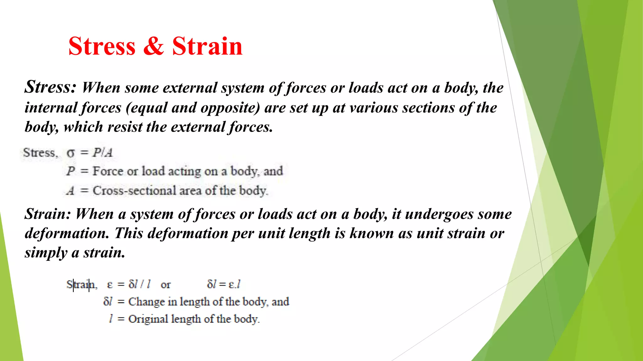 Stress & Strain
Stress: When some external system of forces or loads act on a body, the
internal forces (equal and opposite) are set up at various sections of the
body, which resist the external forces.
Strain: When a system of forces or loads act on a body, it undergoes some
deformation. This deformation per unit length is known as unit strain or
simply a strain.
 