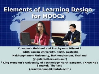 Elements of Learning Design
for MOOCs
Yuwanuch Gulatee1 and Prachyanun Nilsook 2
1 Edith Cowan University, Perth, Australia
Nakhonphanom University, Nakhonphanom, Thailand
(y.gulatee@ecu.edu.au1)
2 King Mongkut's University of Technology North Bangkok, (KMUTNB)
Bangkok, Thailand
(prachyanunn@kmutnb.ac.th)
 