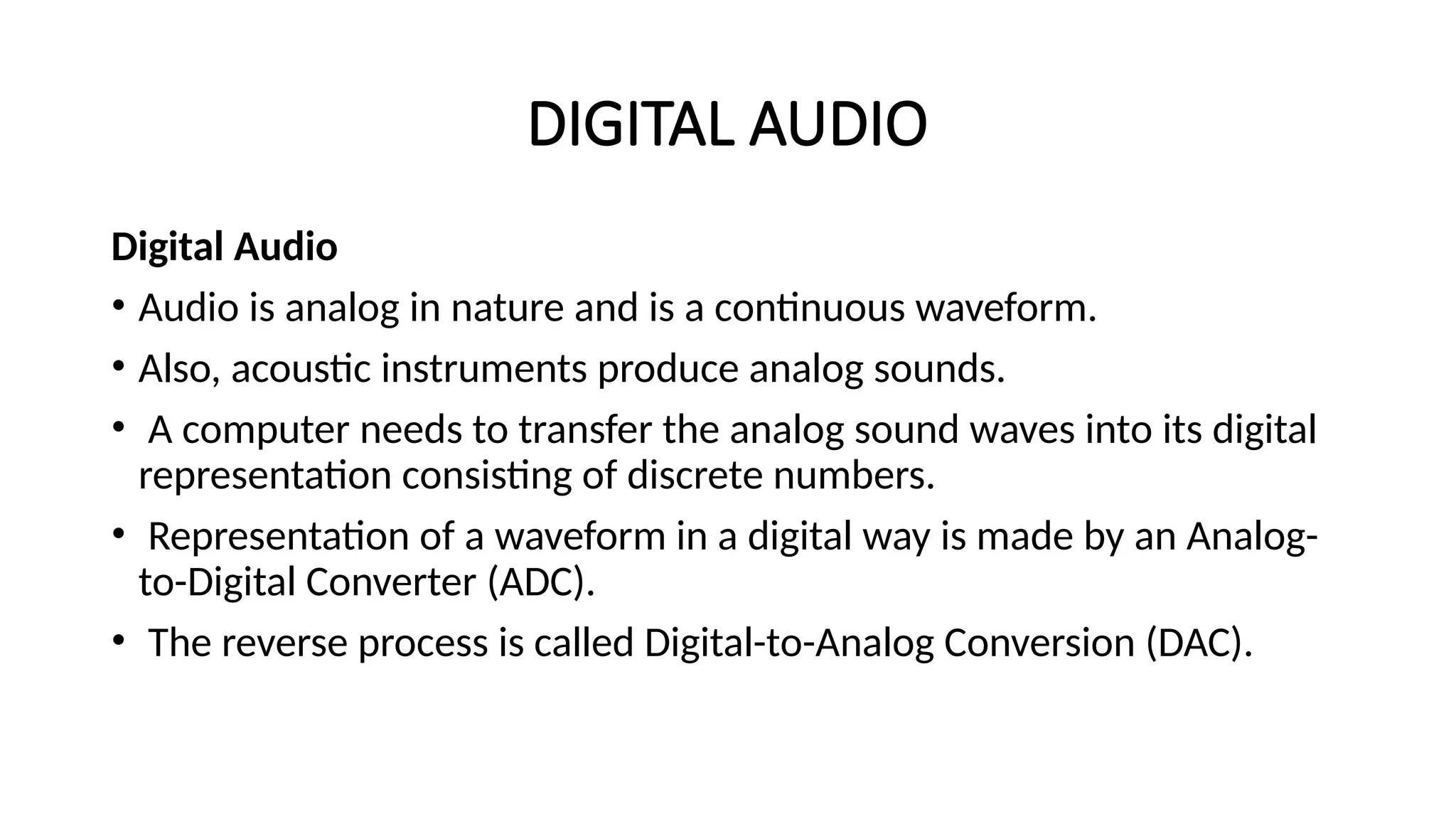 DIGITAL AUDIO
Digital Audio
• Audio is analog in nature and is a continuous waveform.
• Also, acoustic instruments produce analog sounds.
• A computer needs to transfer the analog sound waves into its digital
representation consisting of discrete numbers.
• Representation of a waveform in a digital way is made by an Analog-
to-Digital Converter (ADC).
• The reverse process is called Digital-to-Analog Conversion (DAC).
 
