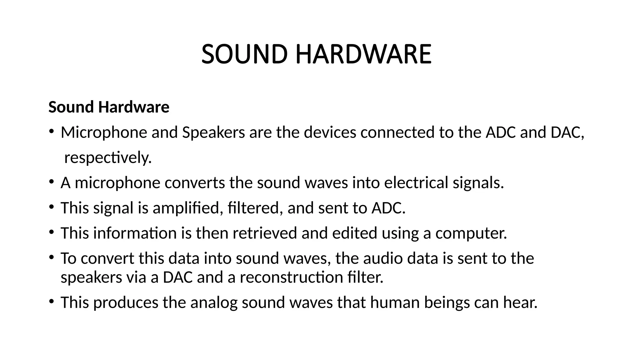SOUND HARDWARE
Sound Hardware
• Microphone and Speakers are the devices connected to the ADC and DAC,
respectively.
• A microphone converts the sound waves into electrical signals.
• This signal is amplified, filtered, and sent to ADC.
• This information is then retrieved and edited using a computer.
• To convert this data into sound waves, the audio data is sent to the
speakers via a DAC and a reconstruction filter.
• This produces the analog sound waves that human beings can hear.
 