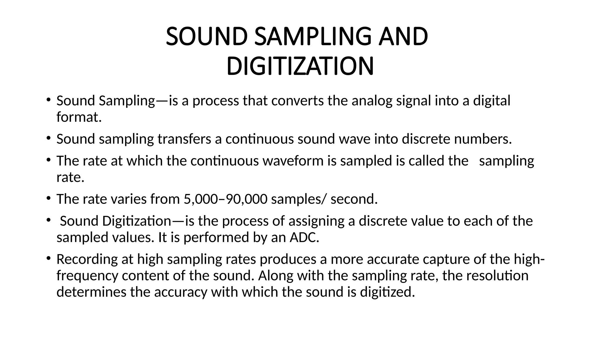 SOUND SAMPLING AND
DIGITIZATION
• Sound Sampling—is a process that converts the analog signal into a digital
format.
• Sound sampling transfers a continuous sound wave into discrete numbers.
• The rate at which the continuous waveform is sampled is called the sampling
rate.
• The rate varies from 5,000–90,000 samples/ second.
• Sound Digitization—is the process of assigning a discrete value to each of the
sampled values. It is performed by an ADC.
• Recording at high sampling rates produces a more accurate capture of the high-
frequency content of the sound. Along with the sampling rate, the resolution
determines the accuracy with which the sound is digitized.
 