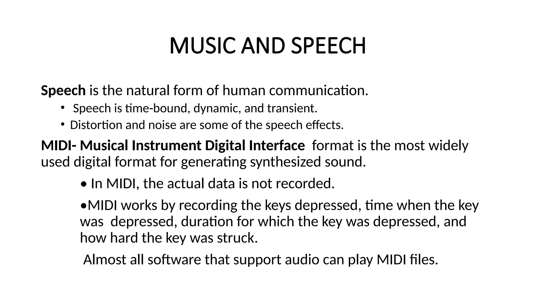 MUSIC AND SPEECH
Speech is the natural form of human communication.
• Speech is time-bound, dynamic, and transient.
• Distortion and noise are some of the speech effects.
MIDI- Musical Instrument Digital Interface format is the most widely
used digital format for generating synthesized sound.
• In MIDI, the actual data is not recorded.
•MIDI works by recording the keys depressed, time when the key
was depressed, duration for which the key was depressed, and
how hard the key was struck.
Almost all software that support audio can play MIDI files.
 