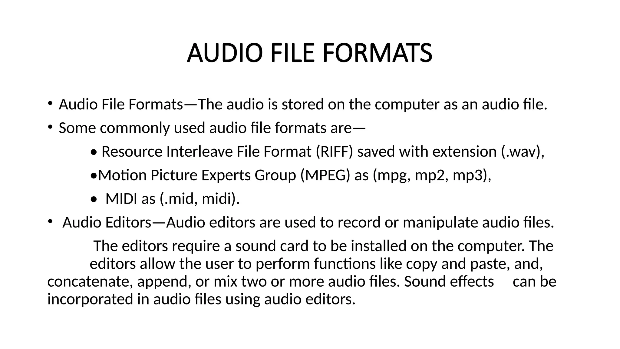 AUDIO FILE FORMATS
• Audio File Formats—The audio is stored on the computer as an audio file.
• Some commonly used audio file formats are—
• Resource Interleave File Format (RIFF) saved with extension (.wav),
•Motion Picture Experts Group (MPEG) as (mpg, mp2, mp3),
• MIDI as (.mid, midi).
• Audio Editors—Audio editors are used to record or manipulate audio files.
The editors require a sound card to be installed on the computer. The
editors allow the user to perform functions like copy and paste, and,
concatenate, append, or mix two or more audio files. Sound effects can be
incorporated in audio files using audio editors.
 