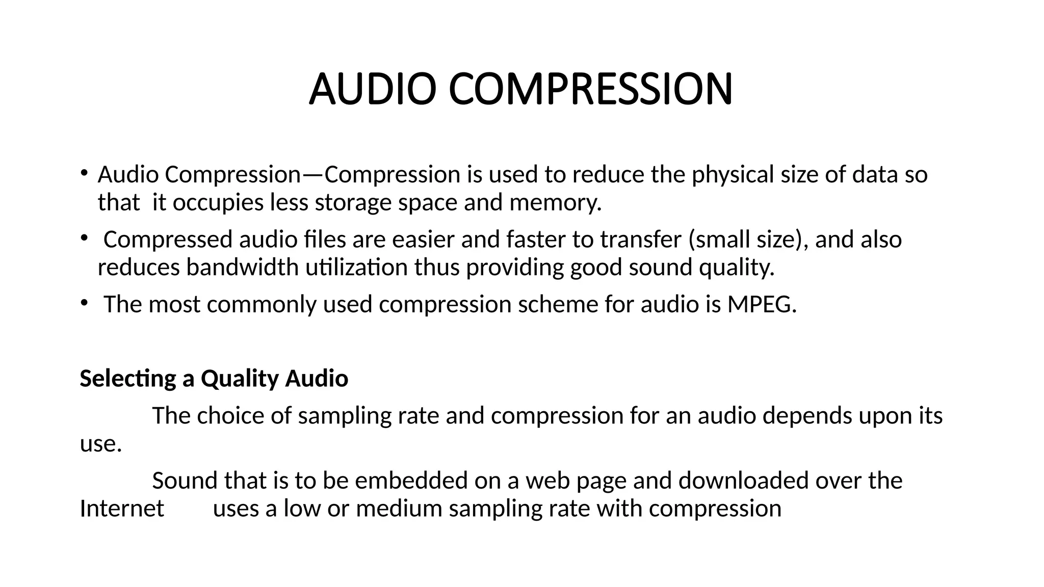 AUDIO COMPRESSION
• Audio Compression—Compression is used to reduce the physical size of data so
that it occupies less storage space and memory.
• Compressed audio files are easier and faster to transfer (small size), and also
reduces bandwidth utilization thus providing good sound quality.
• The most commonly used compression scheme for audio is MPEG.
Selecting a Quality Audio
The choice of sampling rate and compression for an audio depends upon its
use.
Sound that is to be embedded on a web page and downloaded over the
Internet uses a low or medium sampling rate with compression
 