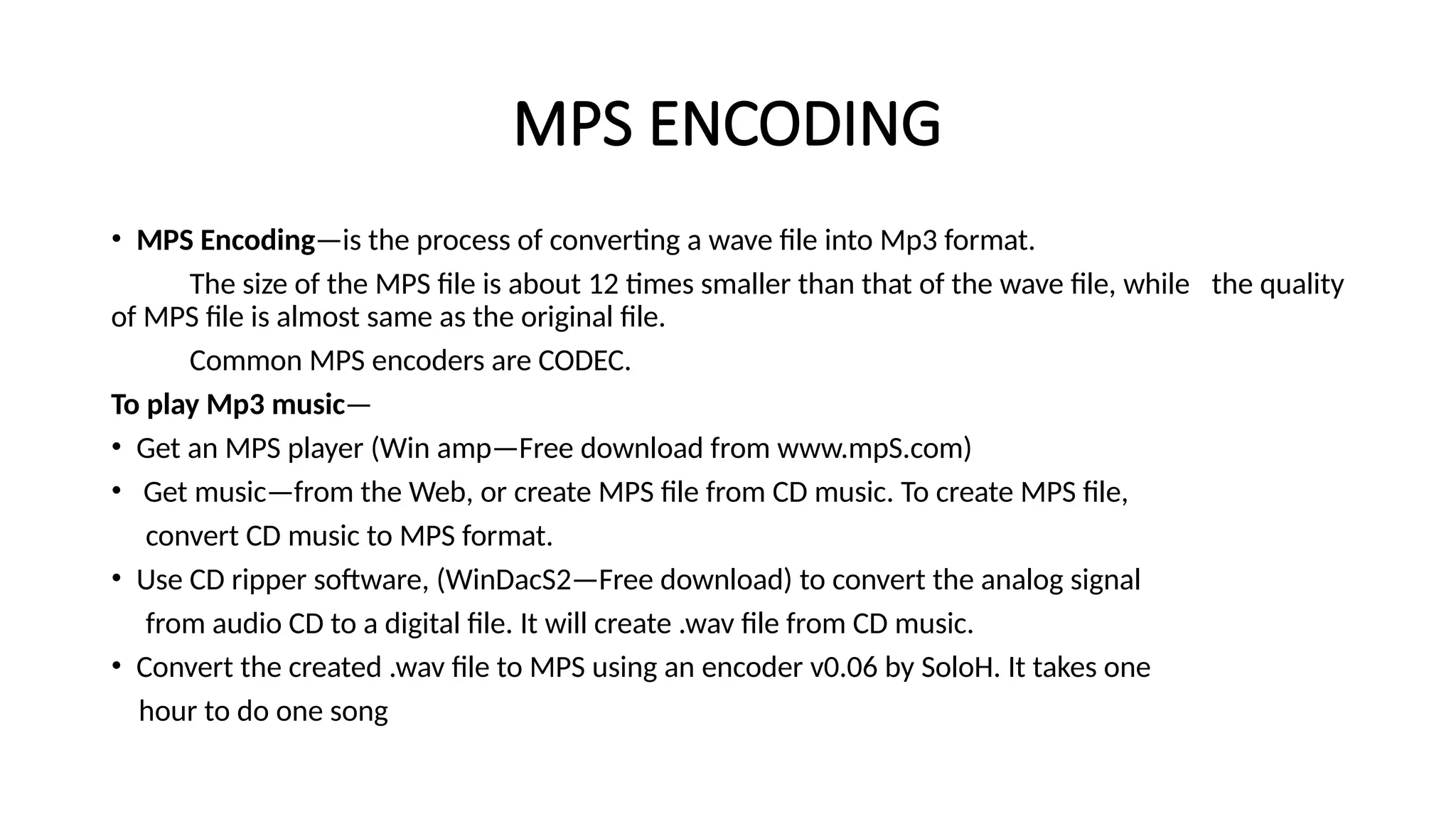 MPS ENCODING
• MPS Encoding—is the process of converting a wave file into Mp3 format.
The size of the MPS file is about 12 times smaller than that of the wave file, while the quality
of MPS file is almost same as the original file.
Common MPS encoders are CODEC.
To play Mp3 music—
• Get an MPS player (Win amp—Free download from www.mpS.com)
• Get music—from the Web, or create MPS file from CD music. To create MPS file,
convert CD music to MPS format.
• Use CD ripper software, (WinDacS2—Free download) to convert the analog signal
from audio CD to a digital file. It will create .wav file from CD music.
• Convert the created .wav file to MPS using an encoder v0.06 by SoloH. It takes one
hour to do one song
 