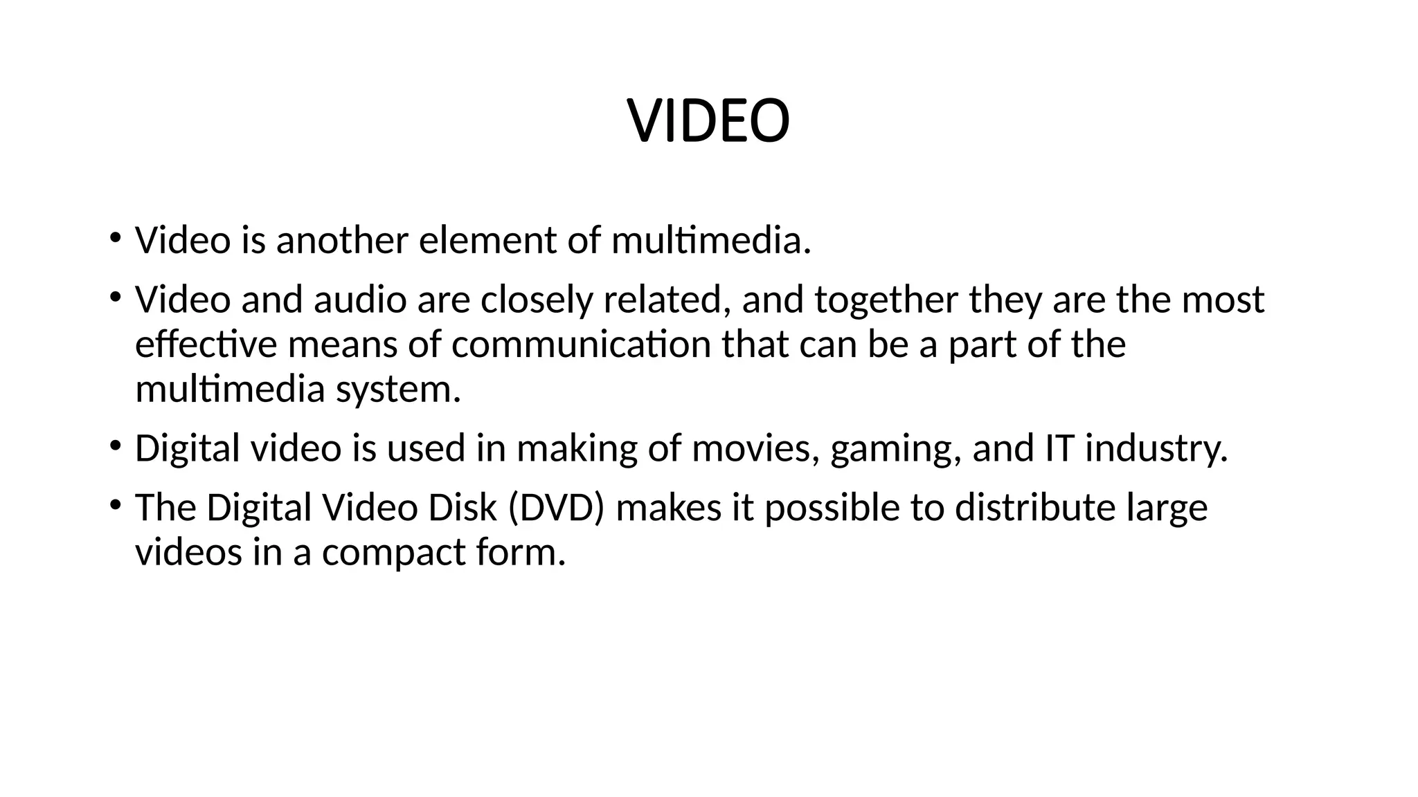 VIDEO
• Video is another element of multimedia.
• Video and audio are closely related, and together they are the most
effective means of communication that can be a part of the
multimedia system.
• Digital video is used in making of movies, gaming, and IT industry.
• The Digital Video Disk (DVD) makes it possible to distribute large
videos in a compact form.
 