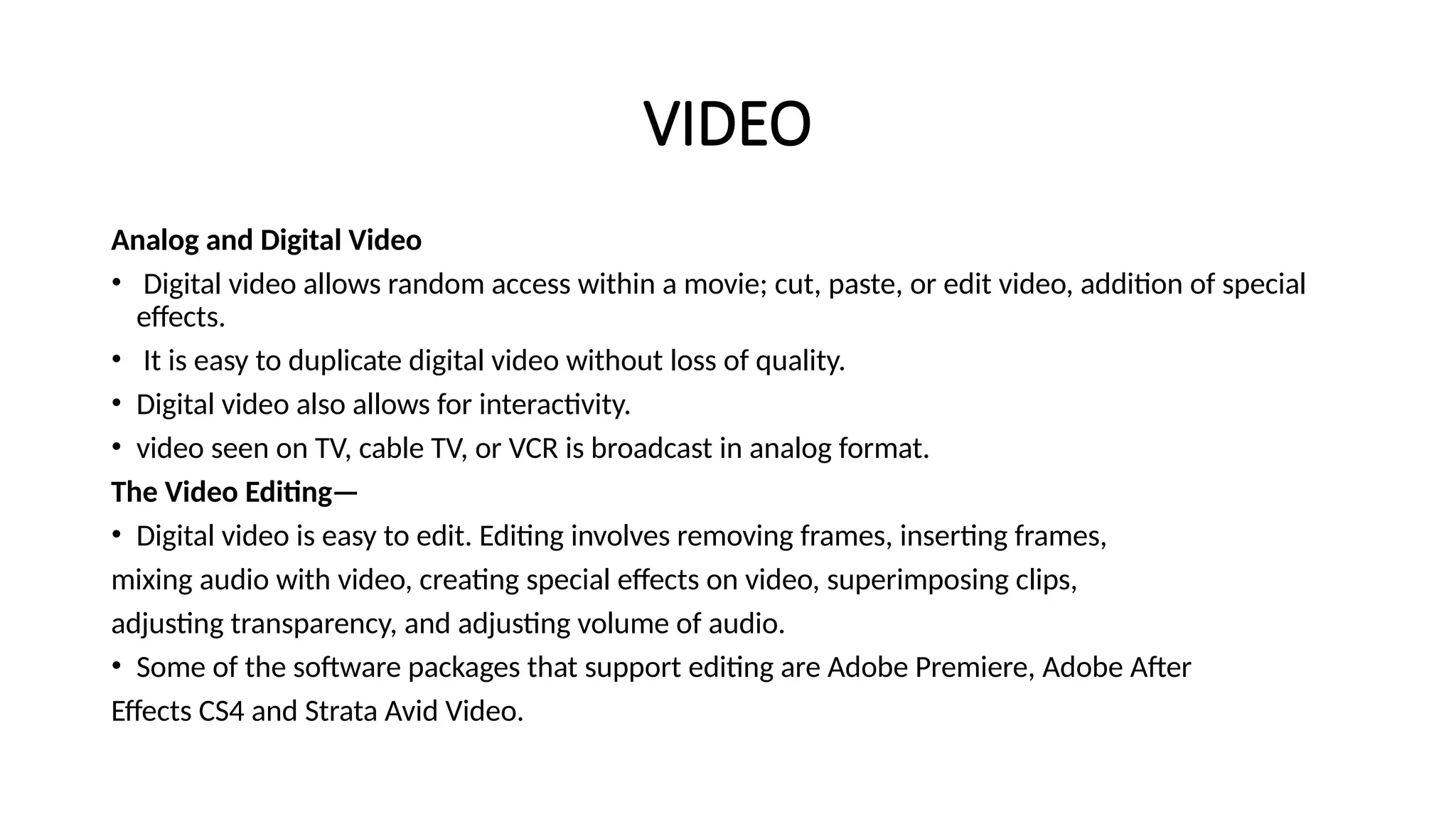 VIDEO
Analog and Digital Video
• Digital video allows random access within a movie; cut, paste, or edit video, addition of special
effects.
• It is easy to duplicate digital video without loss of quality.
• Digital video also allows for interactivity.
• video seen on TV, cable TV, or VCR is broadcast in analog format.
The Video Editing—
• Digital video is easy to edit. Editing involves removing frames, inserting frames,
mixing audio with video, creating special effects on video, superimposing clips,
adjusting transparency, and adjusting volume of audio.
• Some of the software packages that support editing are Adobe Premiere, Adobe After
Effects CS4 and Strata Avid Video.
 