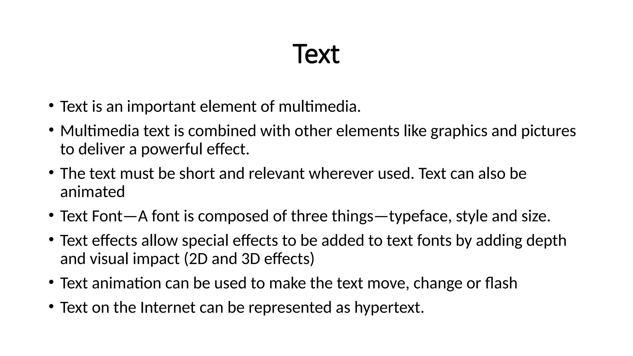 Text
• Text is an important element of multimedia.
• Multimedia text is combined with other elements like graphics and pictures
to deliver a powerful effect.
• The text must be short and relevant wherever used. Text can also be
animated
• Text Font—A font is composed of three things—typeface, style and size.
• Text effects allow special effects to be added to text fonts by adding depth
and visual impact (2D and 3D effects)
• Text animation can be used to make the text move, change or flash
• Text on the Internet can be represented as hypertext.
 