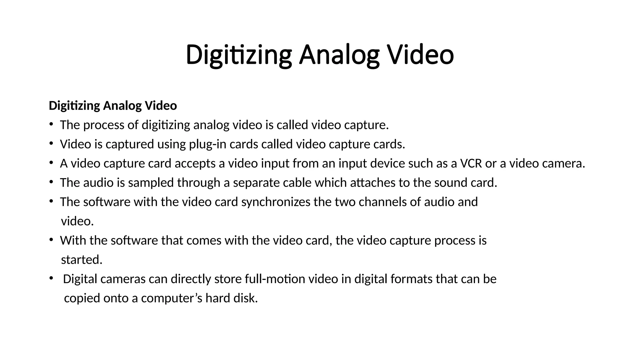 Digitizing Analog Video
Digitizing Analog Video
• The process of digitizing analog video is called video capture.
• Video is captured using plug-in cards called video capture cards.
• A video capture card accepts a video input from an input device such as a VCR or a video camera.
• The audio is sampled through a separate cable which attaches to the sound card.
• The software with the video card synchronizes the two channels of audio and
video.
• With the software that comes with the video card, the video capture process is
started.
• Digital cameras can directly store full-motion video in digital formats that can be
copied onto a computer’s hard disk.
 
