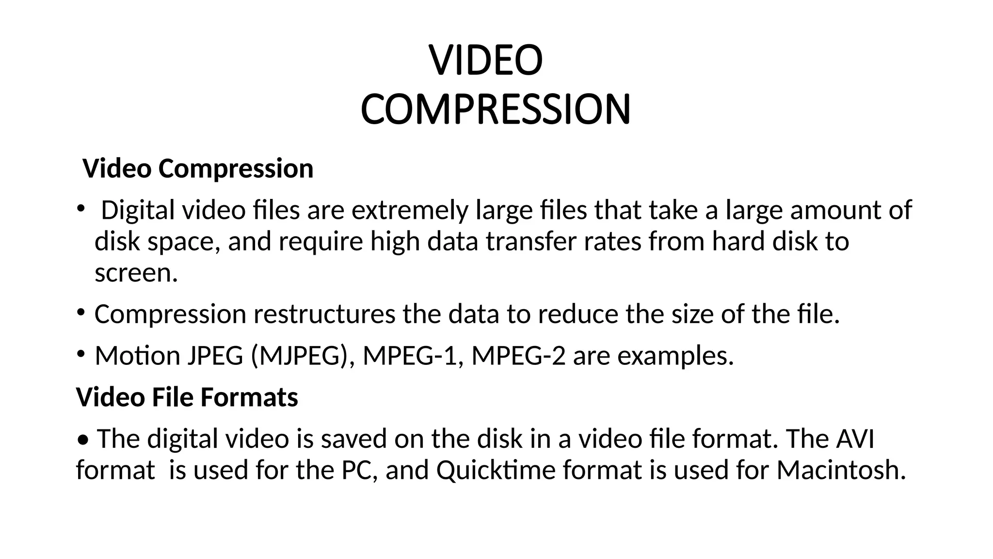 VIDEO
COMPRESSION
Video Compression
• Digital video files are extremely large files that take a large amount of
disk space, and require high data transfer rates from hard disk to
screen.
• Compression restructures the data to reduce the size of the file.
• Motion JPEG (MJPEG), MPEG-1, MPEG-2 are examples.
Video File Formats
• The digital video is saved on the disk in a video file format. The AVI
format is used for the PC, and Quicktime format is used for Macintosh.
 