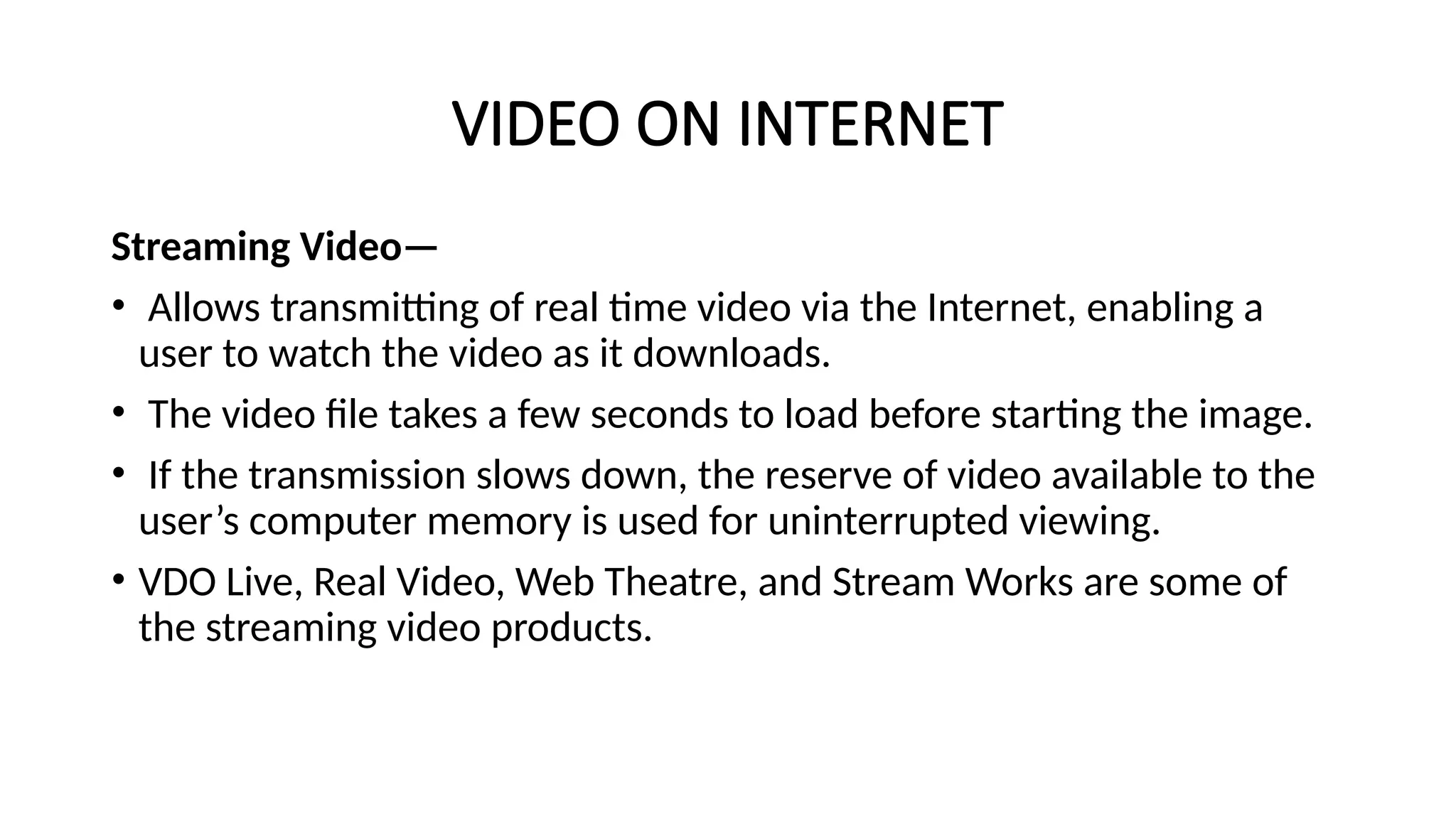 VIDEO ON INTERNET
Streaming Video—
• Allows transmitting of real time video via the Internet, enabling a
user to watch the video as it downloads.
• The video file takes a few seconds to load before starting the image.
• If the transmission slows down, the reserve of video available to the
user’s computer memory is used for uninterrupted viewing.
• VDO Live, Real Video, Web Theatre, and Stream Works are some of
the streaming video products.
 