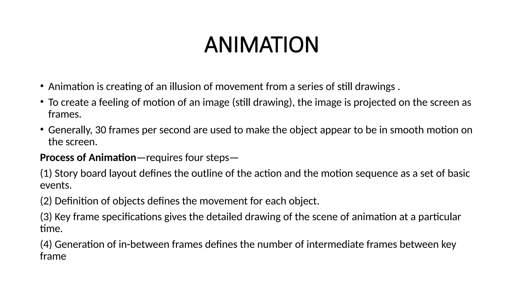 ANIMATION
• Animation is creating of an illusion of movement from a series of still drawings .
• To create a feeling of motion of an image (still drawing), the image is projected on the screen as
frames.
• Generally, 30 frames per second are used to make the object appear to be in smooth motion on
the screen.
Process of Animation—requires four steps—
(1) Story board layout defines the outline of the action and the motion sequence as a set of basic
events.
(2) Definition of objects defines the movement for each object.
(3) Key frame specifications gives the detailed drawing of the scene of animation at a particular
time.
(4) Generation of in-between frames defines the number of intermediate frames between key
frame
 