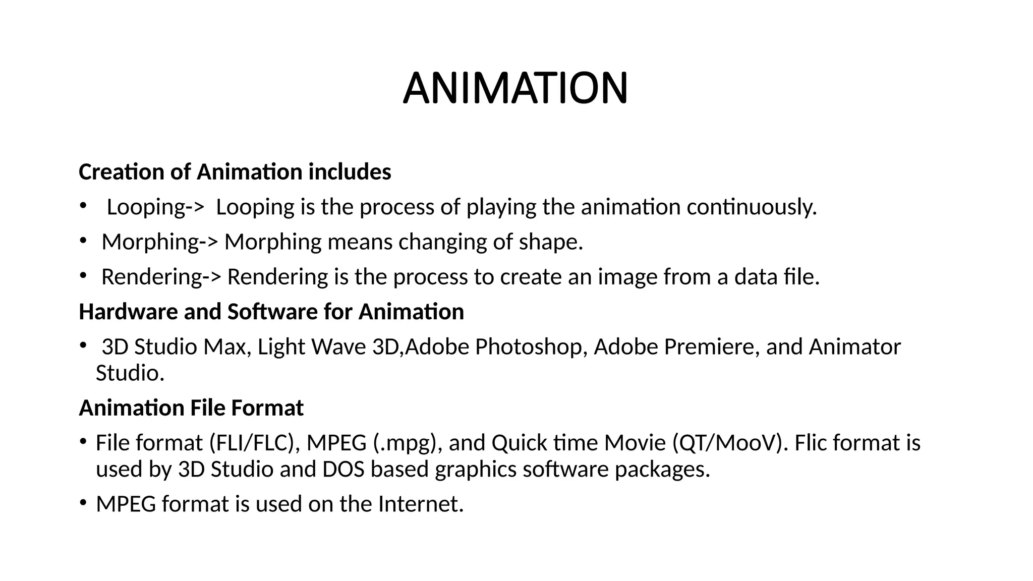 ANIMATION
Creation of Animation includes
• Looping-> Looping is the process of playing the animation continuously.
• Morphing-> Morphing means changing of shape.
• Rendering-> Rendering is the process to create an image from a data file.
Hardware and Software for Animation
• 3D Studio Max, Light Wave 3D,Adobe Photoshop, Adobe Premiere, and Animator
Studio.
Animation File Format
• File format (FLI/FLC), MPEG (.mpg), and Quick time Movie (QT/MooV). Flic format is
used by 3D Studio and DOS based graphics software packages.
• MPEG format is used on the Internet.
 