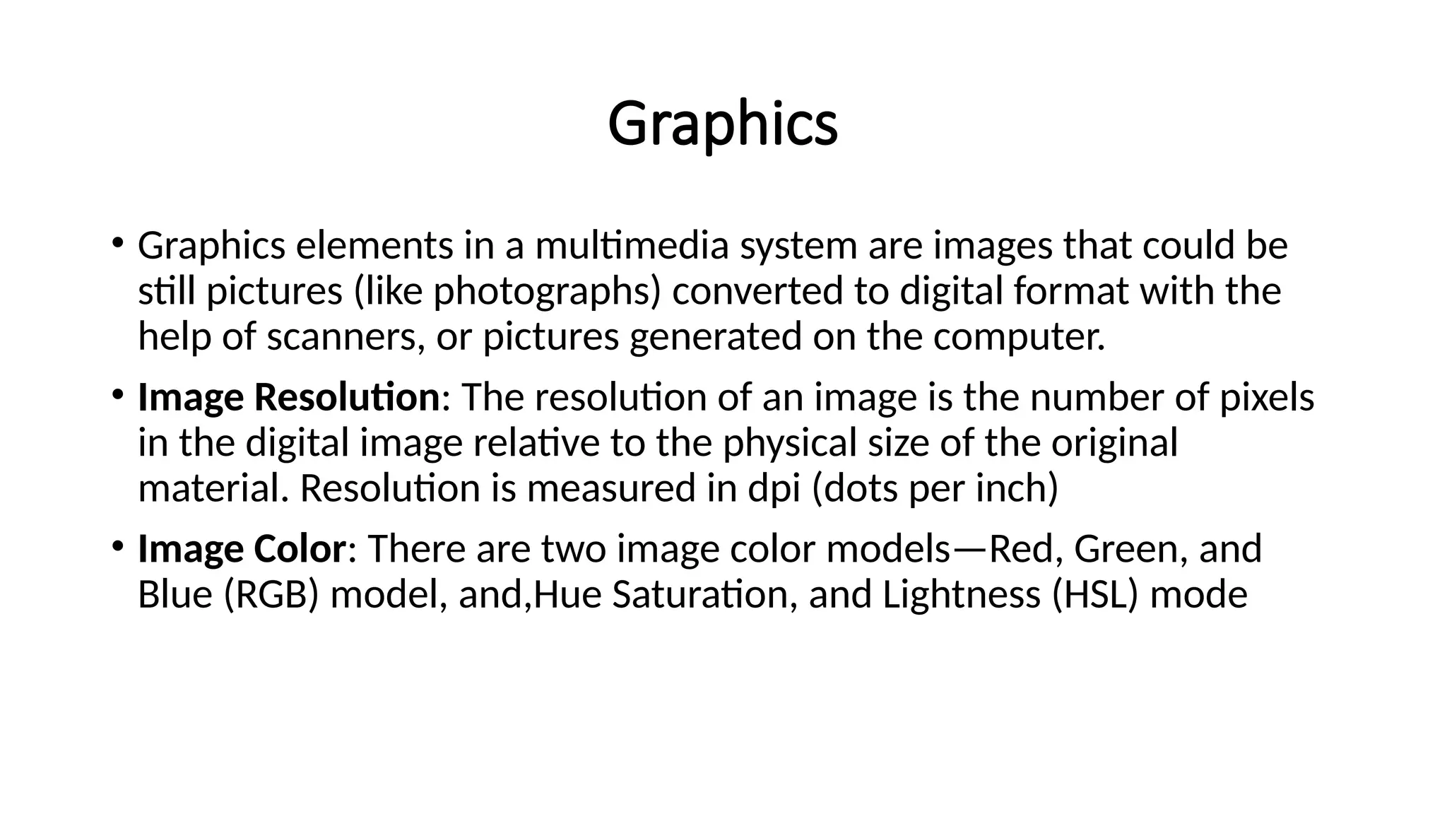 Graphics
• Graphics elements in a multimedia system are images that could be
still pictures (like photographs) converted to digital format with the
help of scanners, or pictures generated on the computer.
• Image Resolution: The resolution of an image is the number of pixels
in the digital image relative to the physical size of the original
material. Resolution is measured in dpi (dots per inch)
• Image Color: There are two image color models—Red, Green, and
Blue (RGB) model, and,Hue Saturation, and Lightness (HSL) mode
 