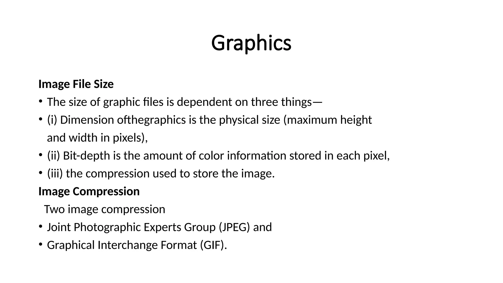 Graphics
Image File Size
• The size of graphic files is dependent on three things—
• (i) Dimension ofthegraphics is the physical size (maximum height
and width in pixels),
• (ii) Bit-depth is the amount of color information stored in each pixel,
• (iii) the compression used to store the image.
Image Compression
Two image compression
• Joint Photographic Experts Group (JPEG) and
• Graphical Interchange Format (GIF).
 