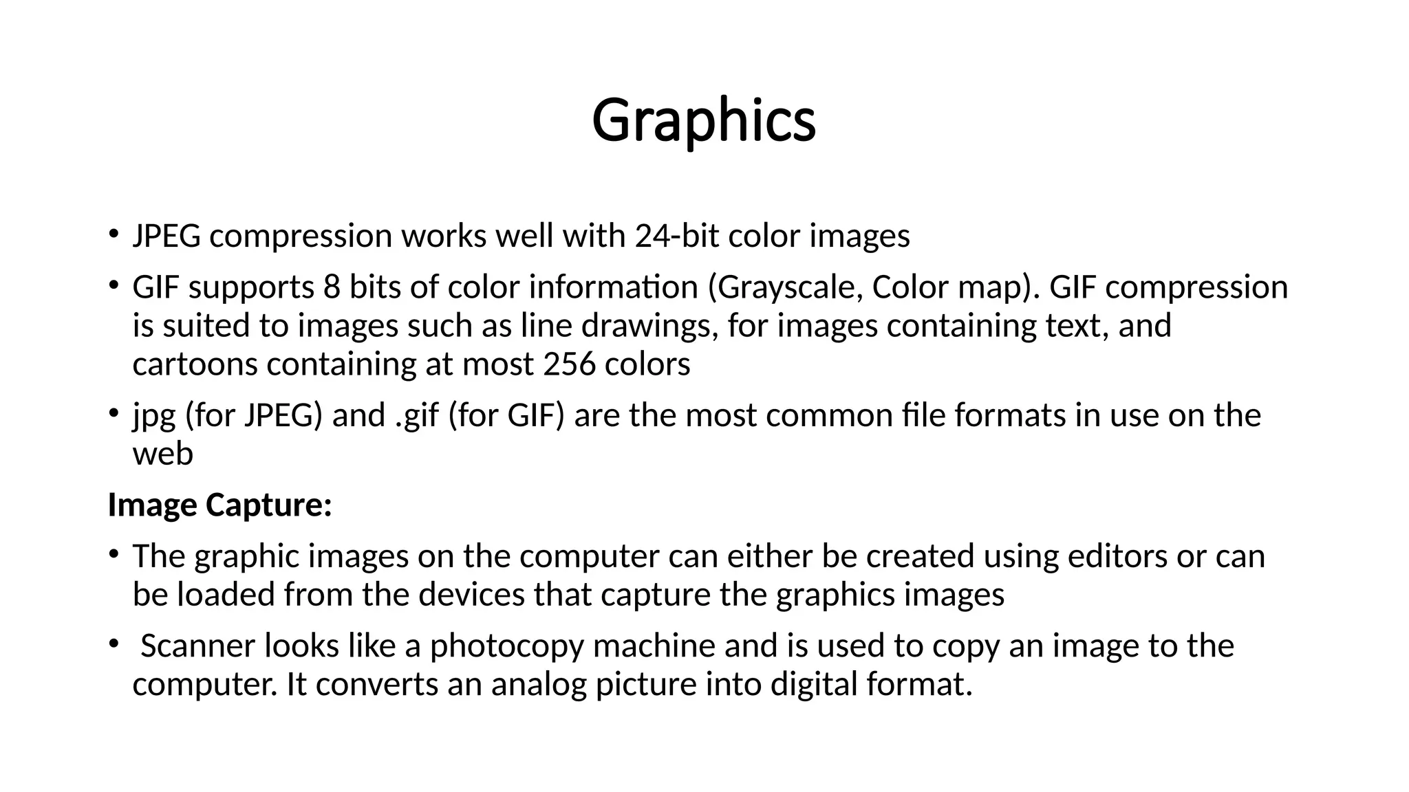 Graphics
• JPEG compression works well with 24-bit color images
• GIF supports 8 bits of color information (Grayscale, Color map). GIF compression
is suited to images such as line drawings, for images containing text, and
cartoons containing at most 256 colors
• jpg (for JPEG) and .gif (for GIF) are the most common file formats in use on the
web
Image Capture:
• The graphic images on the computer can either be created using editors or can
be loaded from the devices that capture the graphics images
• Scanner looks like a photocopy machine and is used to copy an image to the
computer. It converts an analog picture into digital format.
 