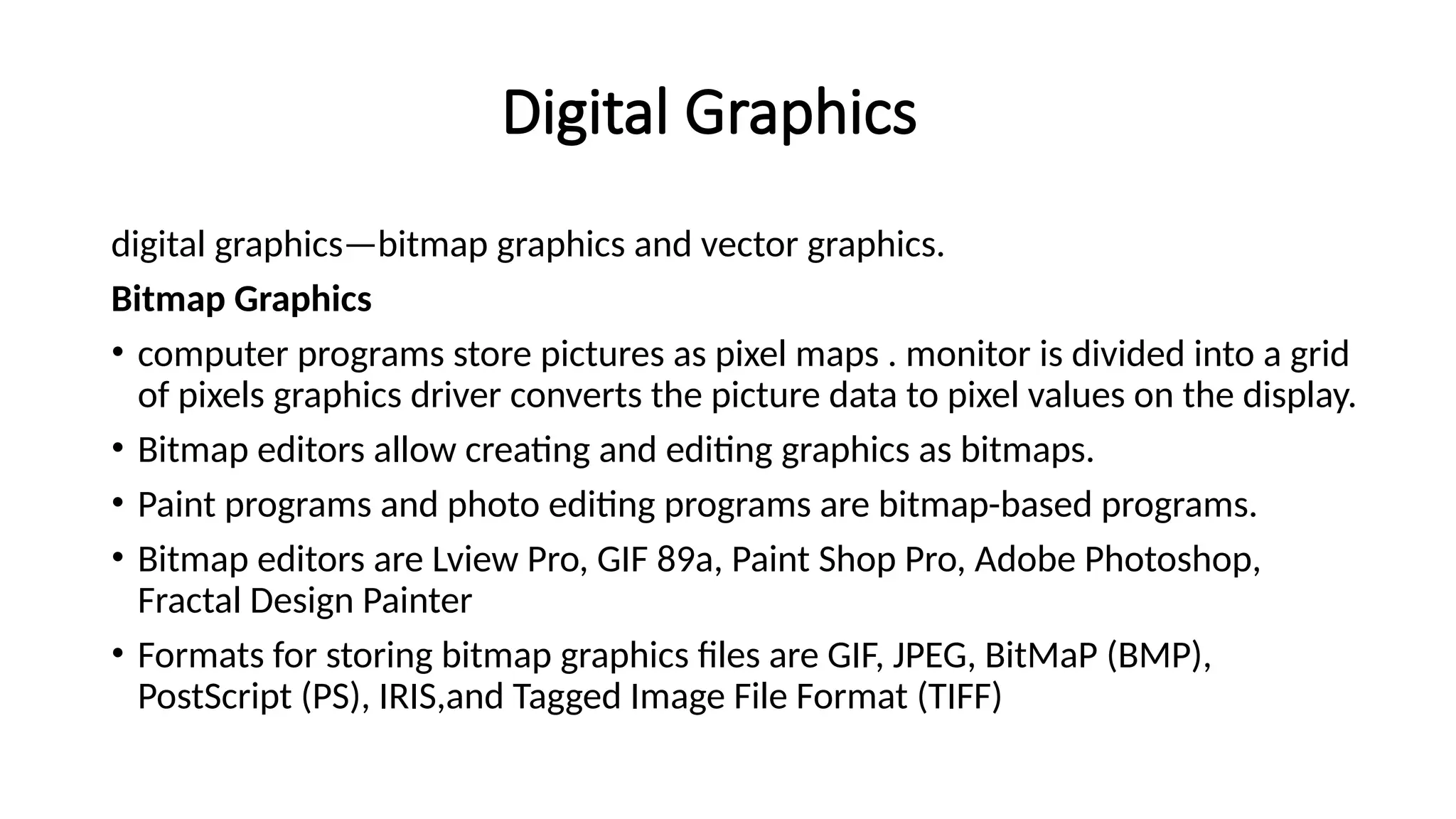 Digital Graphics
digital graphics—bitmap graphics and vector graphics.
Bitmap Graphics
• computer programs store pictures as pixel maps . monitor is divided into a grid
of pixels graphics driver converts the picture data to pixel values on the display.
• Bitmap editors allow creating and editing graphics as bitmaps.
• Paint programs and photo editing programs are bitmap-based programs.
• Bitmap editors are Lview Pro, GIF 89a, Paint Shop Pro, Adobe Photoshop,
Fractal Design Painter
• Formats for storing bitmap graphics files are GIF, JPEG, BitMaP (BMP),
PostScript (PS), IRIS,and Tagged Image File Format (TIFF)
 