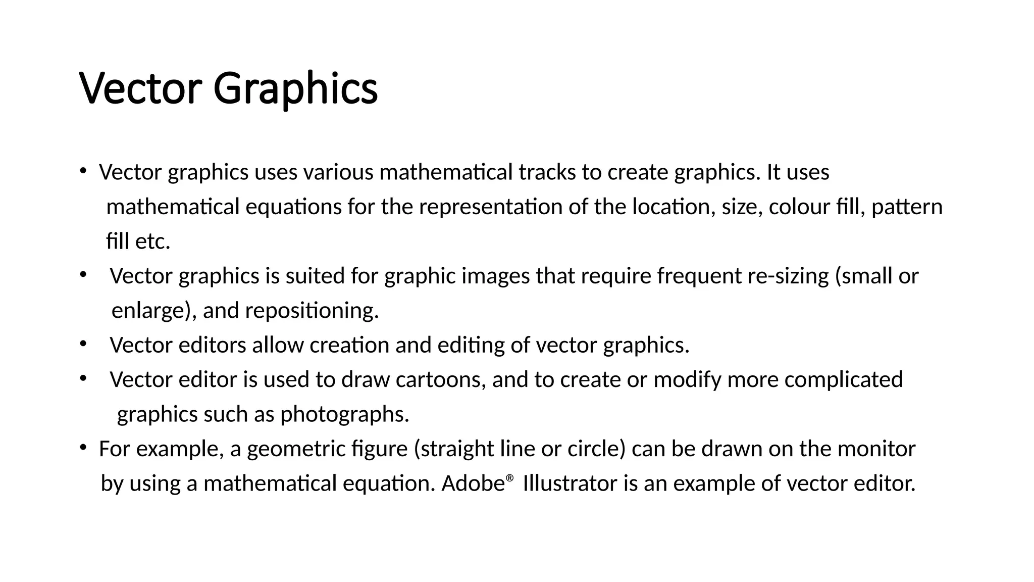 Vector Graphics
• Vector graphics uses various mathematical tracks to create graphics. It uses
mathematical equations for the representation of the location, size, colour fill, pattern
fill etc.
• Vector graphics is suited for graphic images that require frequent re-sizing (small or
enlarge), and repositioning.
• Vector editors allow creation and editing of vector graphics.
• Vector editor is used to draw cartoons, and to create or modify more complicated
graphics such as photographs.
• For example, a geometric figure (straight line or circle) can be drawn on the monitor
by using a mathematical equation. Adobe® Illustrator is an example of vector editor.
 