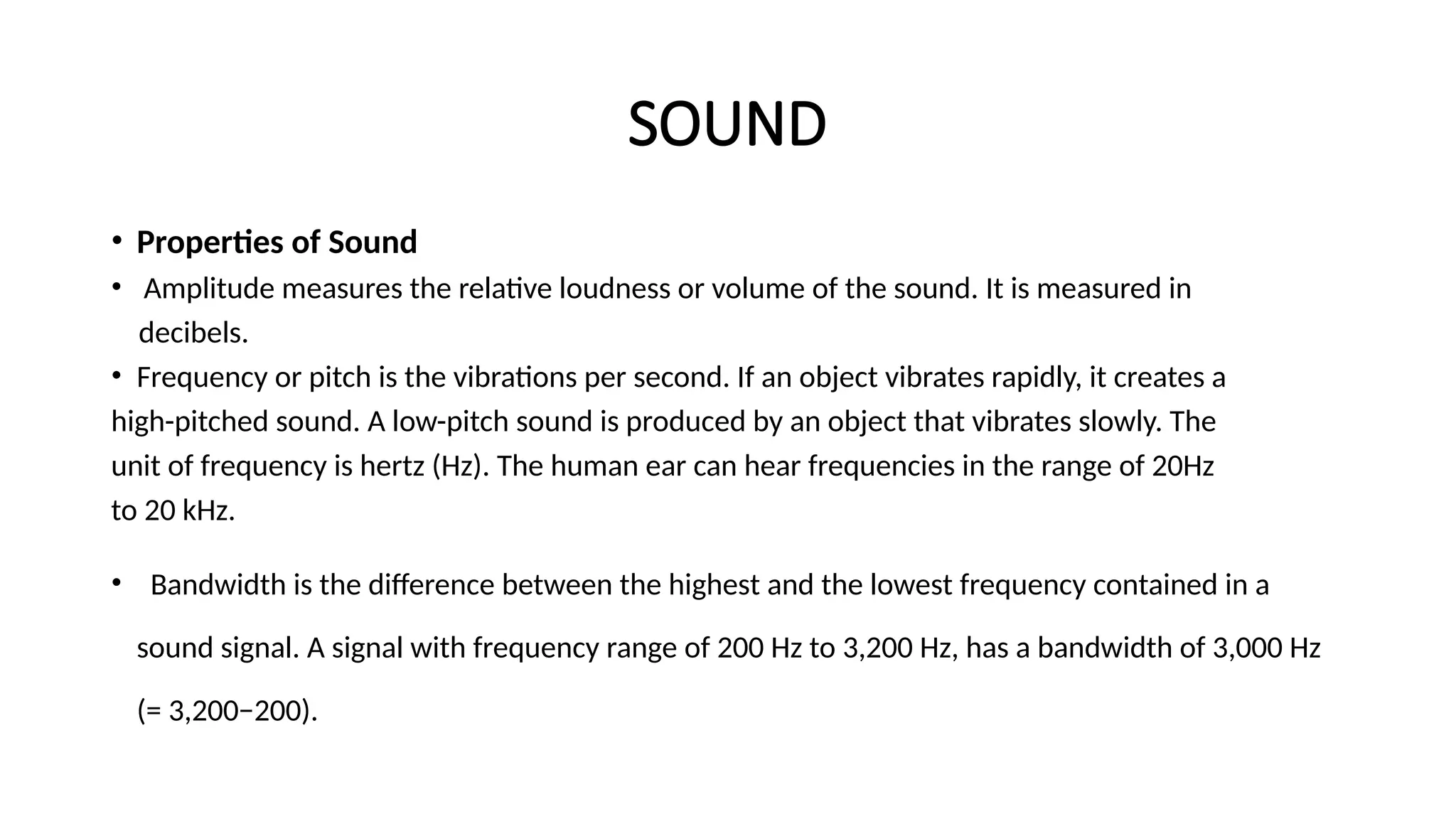 SOUND
• Properties of Sound
• Amplitude measures the relative loudness or volume of the sound. It is measured in
decibels.
• Frequency or pitch is the vibrations per second. If an object vibrates rapidly, it creates a
high-pitched sound. A low-pitch sound is produced by an object that vibrates slowly. The
unit of frequency is hertz (Hz). The human ear can hear frequencies in the range of 20Hz
to 20 kHz.
• Bandwidth is the difference between the highest and the lowest frequency contained in a
sound signal. A signal with frequency range of 200 Hz to 3,200 Hz, has a bandwidth of 3,000 Hz
(= 3,200−200).
 