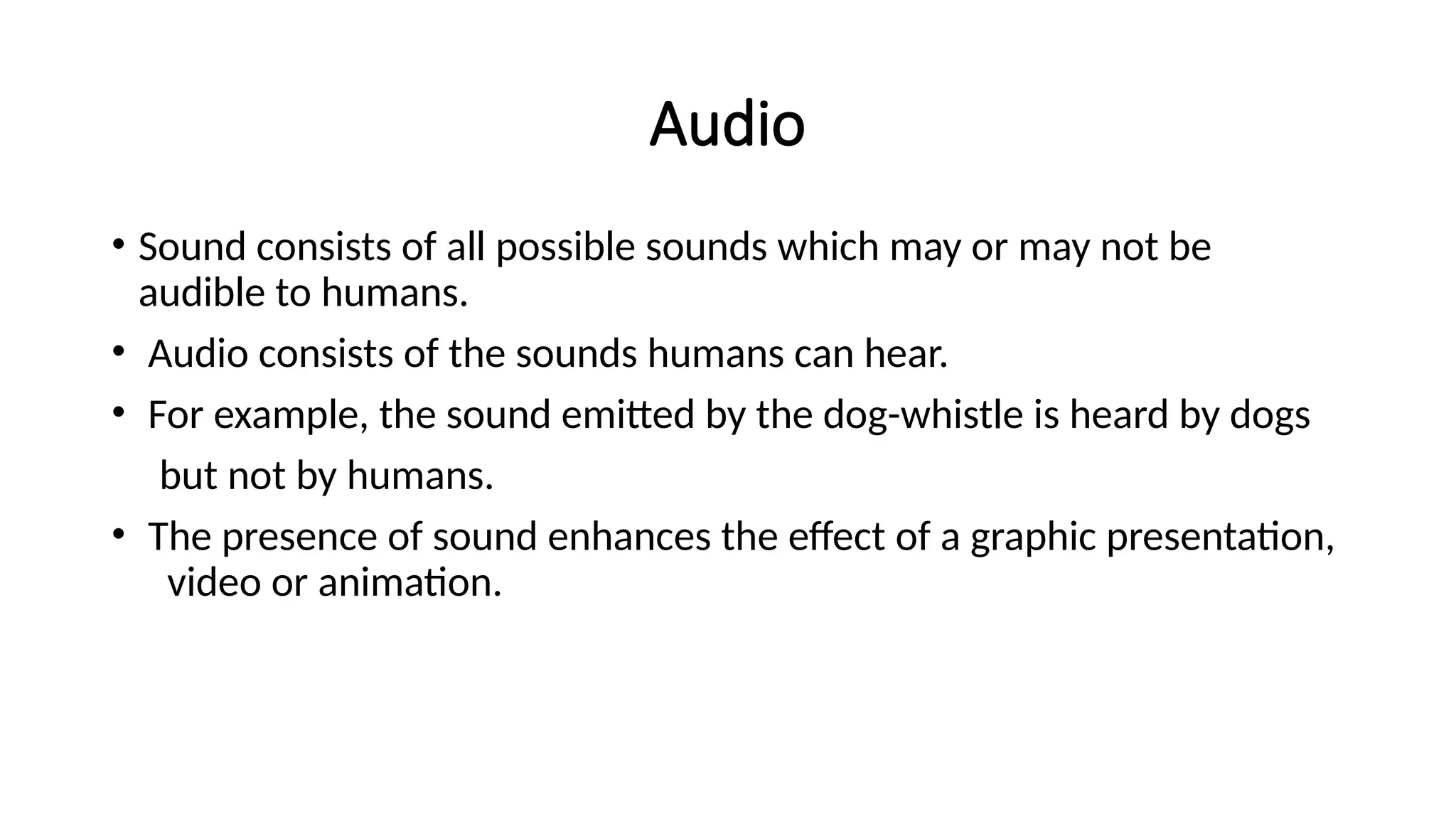 Audio
• Sound consists of all possible sounds which may or may not be
audible to humans.
• Audio consists of the sounds humans can hear.
• For example, the sound emitted by the dog-whistle is heard by dogs
but not by humans.
• The presence of sound enhances the effect of a graphic presentation,
video or animation.
 