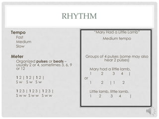 RhythmTempoFastMediumSlowMeterOrganized pulses or beats – usually 2 or 4, sometimes 3, 6, 9 or 121 2 | 1 2 | 1 2 |S w    S w   S w1 2 3 | 1 2 3 | 1 2 3 |S w w  S w w   S w w“Mary Had a Little Lamb”Medium tempoGroups of 4 pulses (some may also hear 2 pulses)     Mary had a little lamb,     1         2         3      4     |or     1         2      | 1       2     Little lamb, little lamb.    1       2         3      4        |