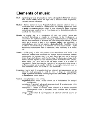 Elements of music
Pitch – register (high or low); Organization of pitches with a pattern of intervals between
them creates scales; Words we might use to describe scales: major/minor,
chromatic, gapped, pentatonic.
Rhythm – the time element of music. A specific rhythm is a specific pattern in time; we
usually hear these in relation to a steady pulse, and mentally organize this pulse
or tempo into meter(sometimes called a "time signature"). Meter organizes
beats into groups, usually of two or three; beats can be divided into small units
usually 2, 3 or 4 subdivisions
Melody, or musical line, is a combination of pitch and rhythm (some say
"duration"). Sometimes a melody is considered to be the theme of a
composition. We might characterize melody by itscontour (rising or falling) and
the size of the intervals in it. A melody that uses mostly small intervals (or scale
steps) and is smooth is said to be a conjunct melody. Not surprisingly, a
melody that uses large intervals is called a disjunct melody. A motif (or motive)
is either a very short melody or a distinctive part of a longer melody. I might
describe the opening four notes of Beethoven's Fifth Symphony as a "motific
cell."
Timbre – sound quality or tone color; timbre is the characteristic that allows us to
distinguish between one instrument and another, and the difference between
vowel sounds (for example, long "a" or "ee"). Terms we might use to describe
timbre: bright, dark, brassy, reedy, harsh, noisy, thin, buzzy, pure, raspy, shrill,
mellow, strained. I prefer to avoid describing timbre in emotional terms (excited,
angry, happy, sad, etc.); that is not the sound quality, it is its effect or
interpretation. Rather than describe the timbre of an instrument in other terms, it
is often more clear just to describe the timbre by naming the instrument, once we
have learned the names and sounds of a few instruments.
Dynamics – loud or soft. A composition that has extremely soft passages as well as
extremely loud passages is said to have a large or wide dynamic
range. Dynamics can change suddenly or gradually (crescendo, getting louder,
or decrescendo, getting softer.)
Texture – monophonic (one voice or line),
polyphonic (many voices, usually similar, as in Renaissance or Baroque
counterpoint),
homophonic (1. a melody with simple accompaniment; 2. chords moving in the
same rhythm (homorhythmic))
heterophony – “mixed” or multiple similar versions of a melody performed
simultaneously (rare in European music; possibly used in Ancient
Greece)
collage – juxtaposition & superimposition of extremely different textures or
sounds
 