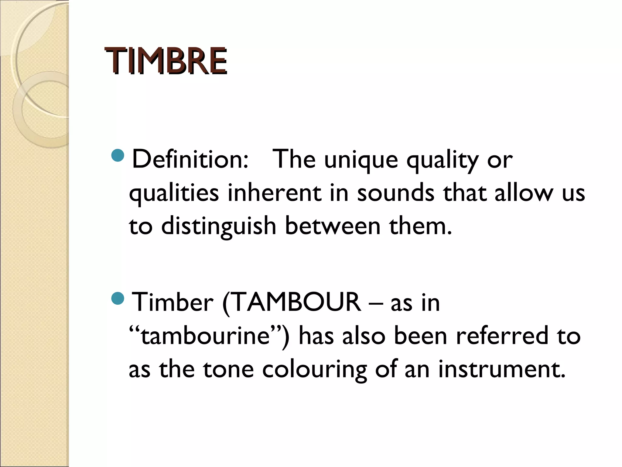 TIMBRETIMBRE
Definition: The unique quality or
qualities inherent in sounds that allow us
to distinguish between them.
Timber (TAMBOUR – as in
“tambourine”) has also been referred to
as the tone colouring of an instrument.
 