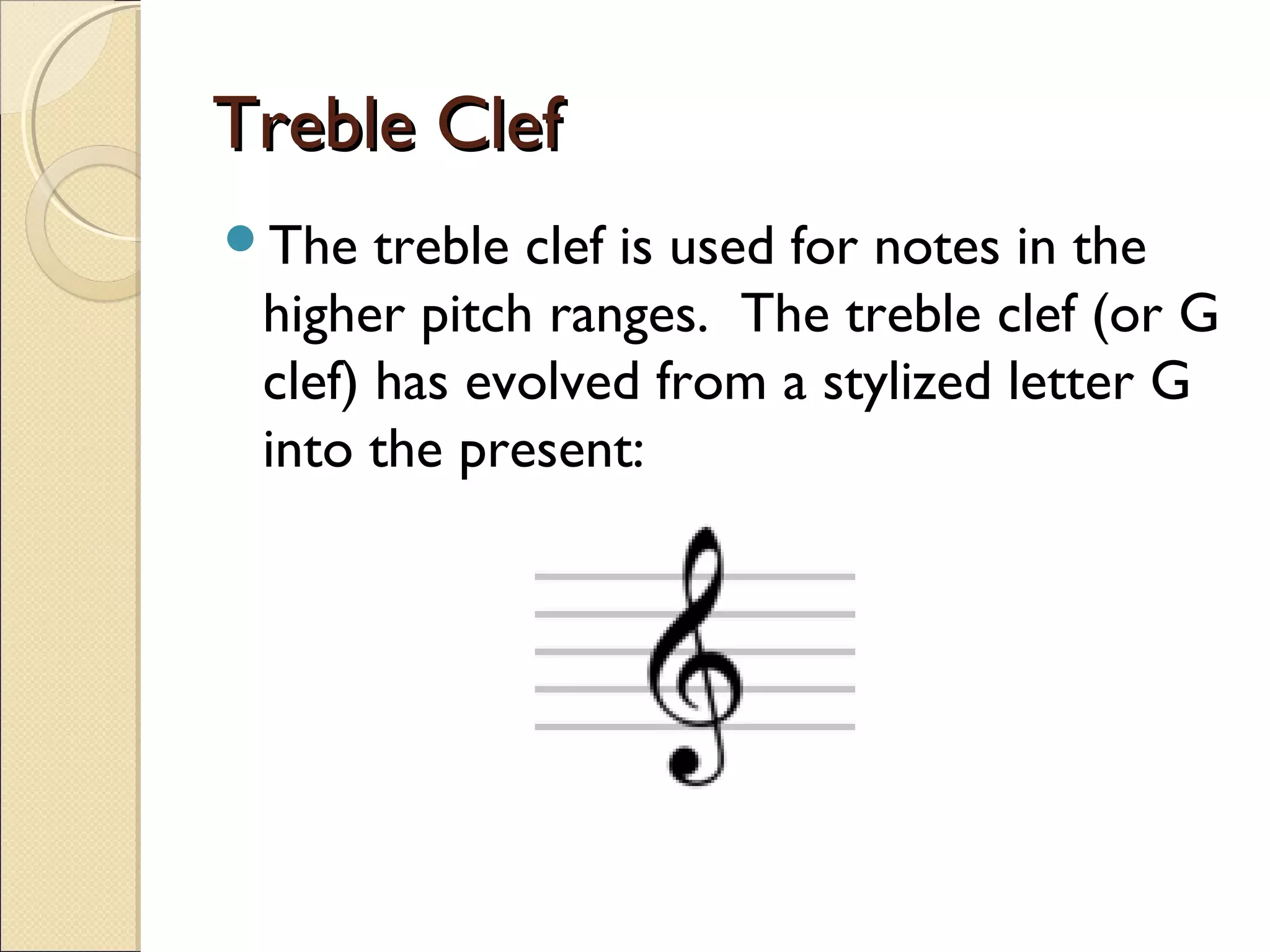 Treble ClefTreble Clef
The treble clef is used for notes in the
higher pitch ranges. The treble clef (or G
clef) has evolved from a stylized letter G
into the present:
 