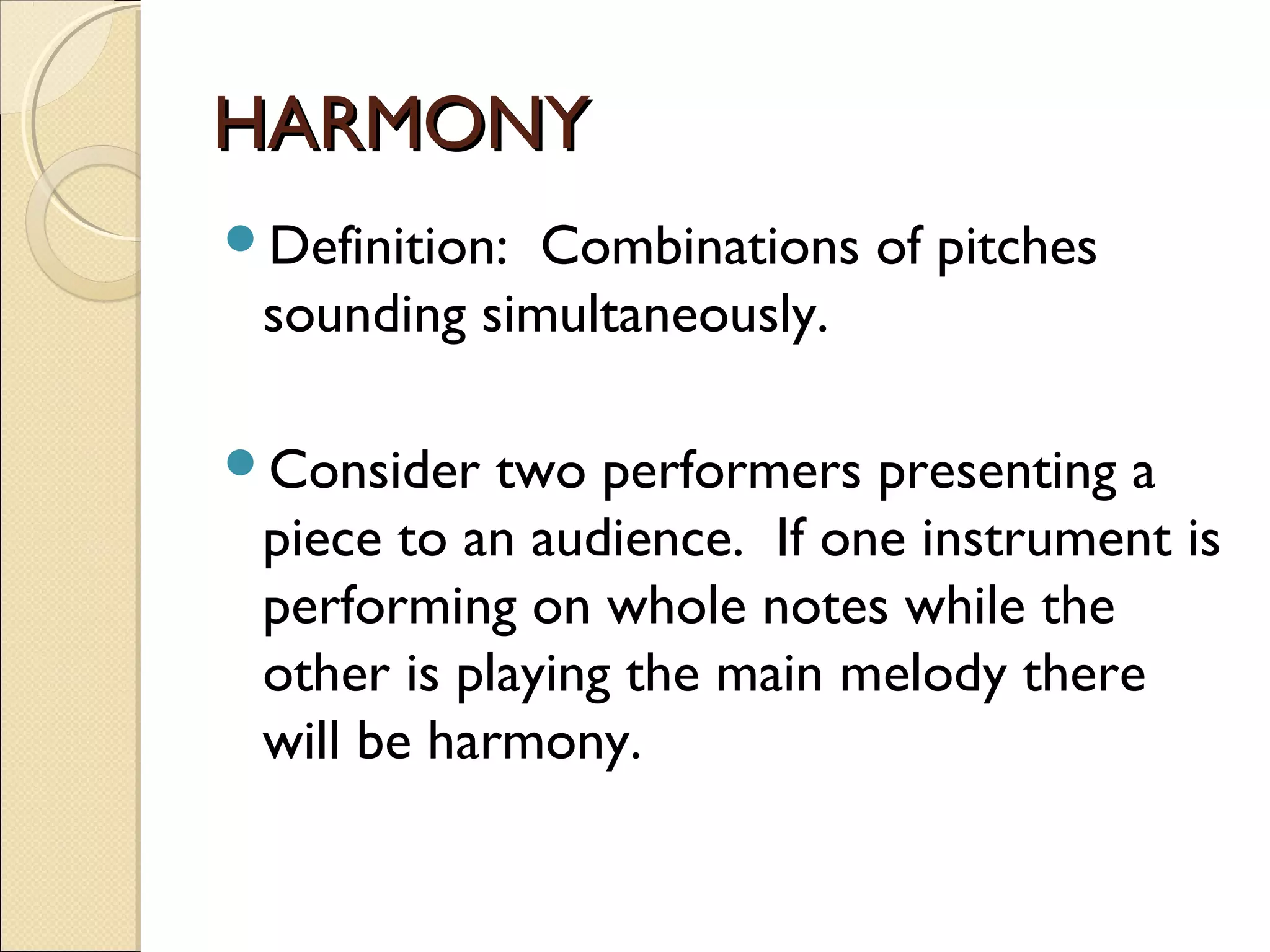 HARMONYHARMONY
Definition: Combinations of pitches
sounding simultaneously.
Consider two performers presenting a
piece to an audience. If one instrument is
performing on whole notes while the
other is playing the main melody there
will be harmony.
 