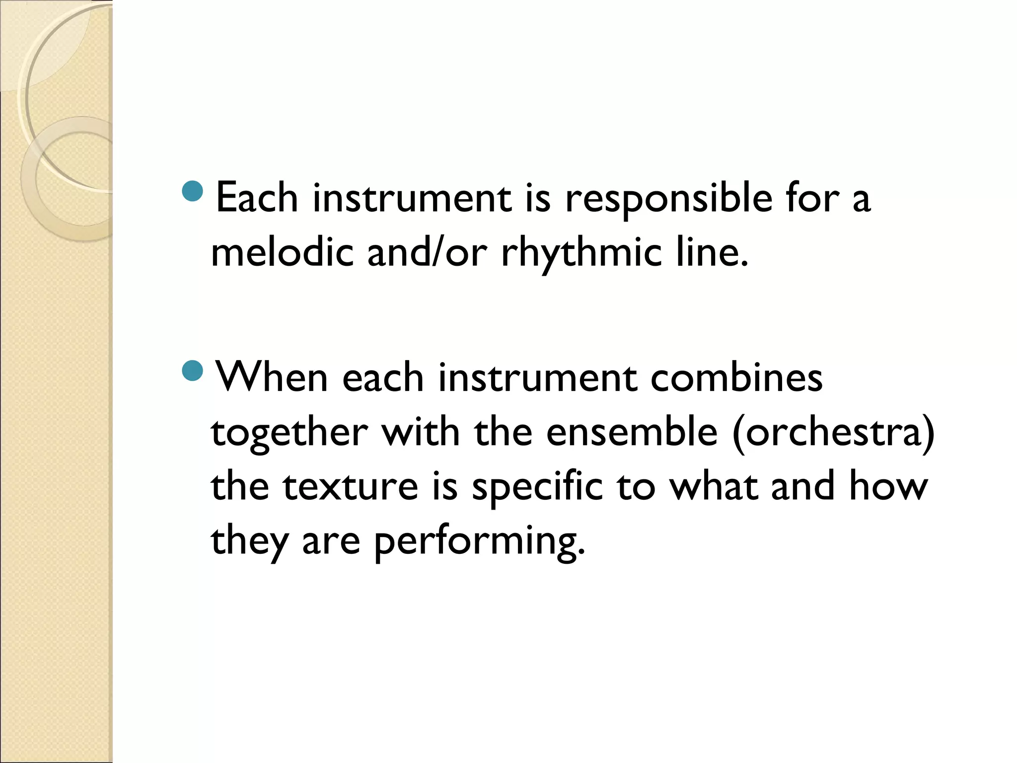 Each instrument is responsible for a
melodic and/or rhythmic line.
When each instrument combines
together with the ensemble (orchestra)
the texture is specific to what and how
they are performing.
 