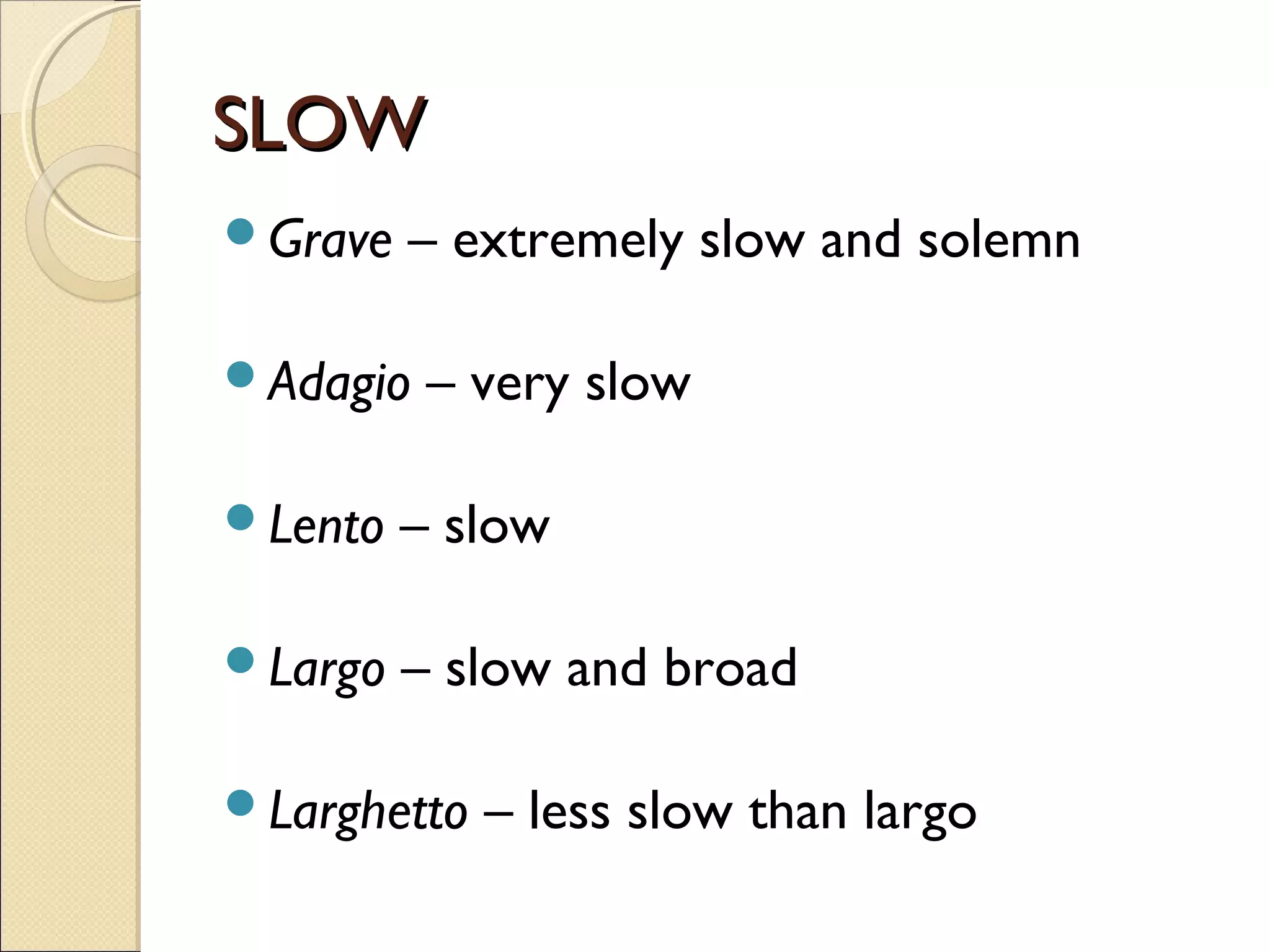 SLOWSLOW
Grave – extremely slow and solemn
Adagio – very slow
Lento – slow
Largo – slow and broad
Larghetto – less slow than largo
 
