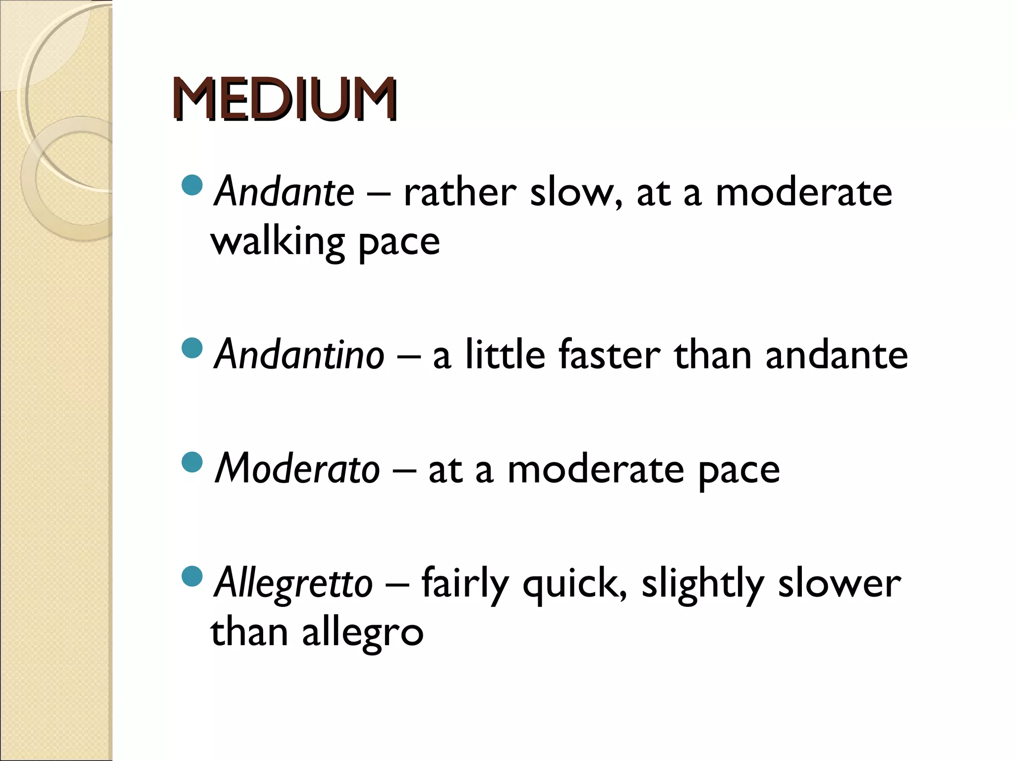 MEDIUMMEDIUM
Andante – rather slow, at a moderate
walking pace
Andantino – a little faster than andante
Moderato – at a moderate pace
Allegretto – fairly quick, slightly slower
than allegro
 