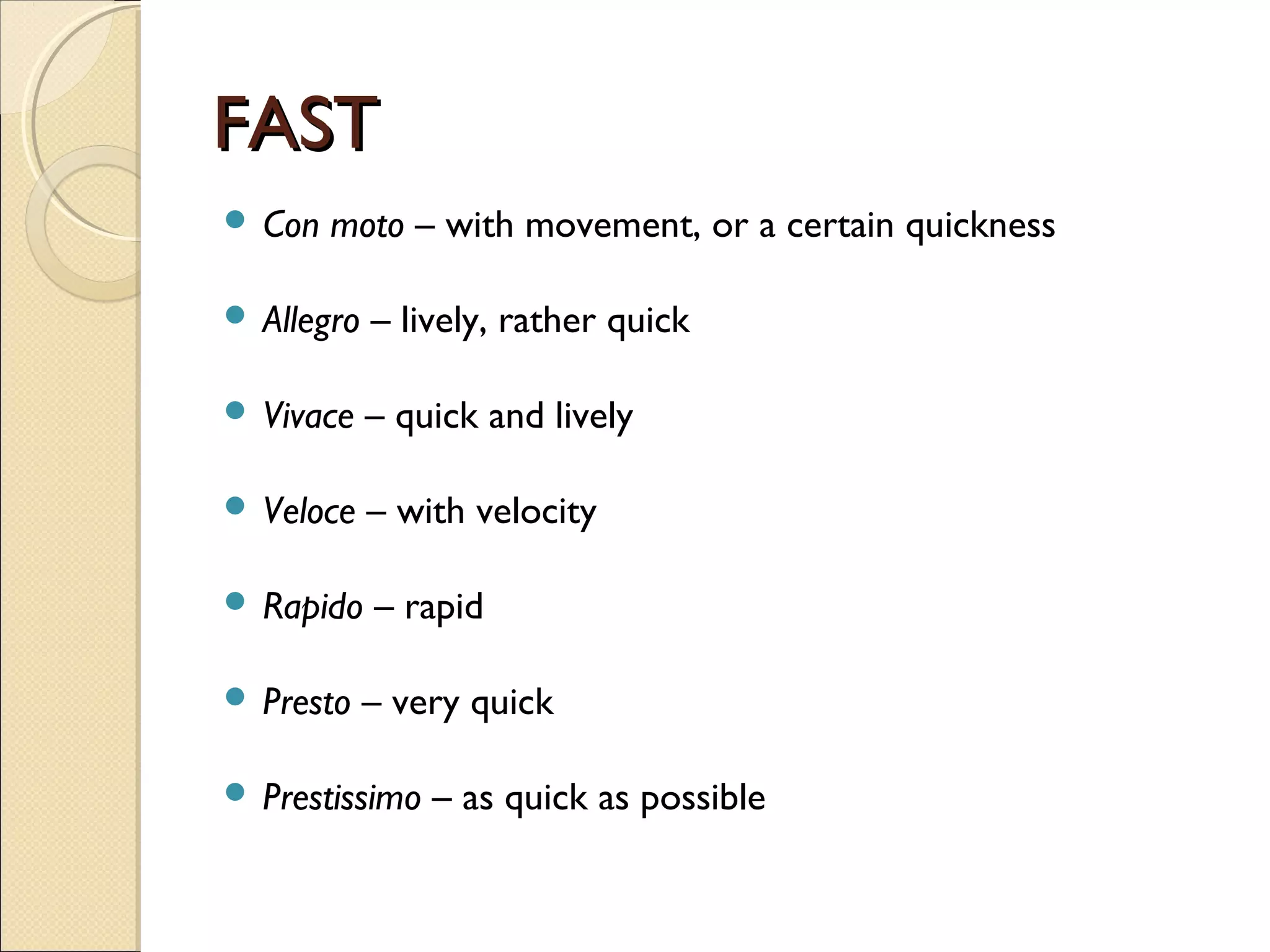 FASTFAST
 Con moto – with movement, or a certain quickness
 Allegro – lively, rather quick
 Vivace – quick and lively
 Veloce – with velocity
 Rapido – rapid
 Presto – very quick
 Prestissimo – as quick as possible
 