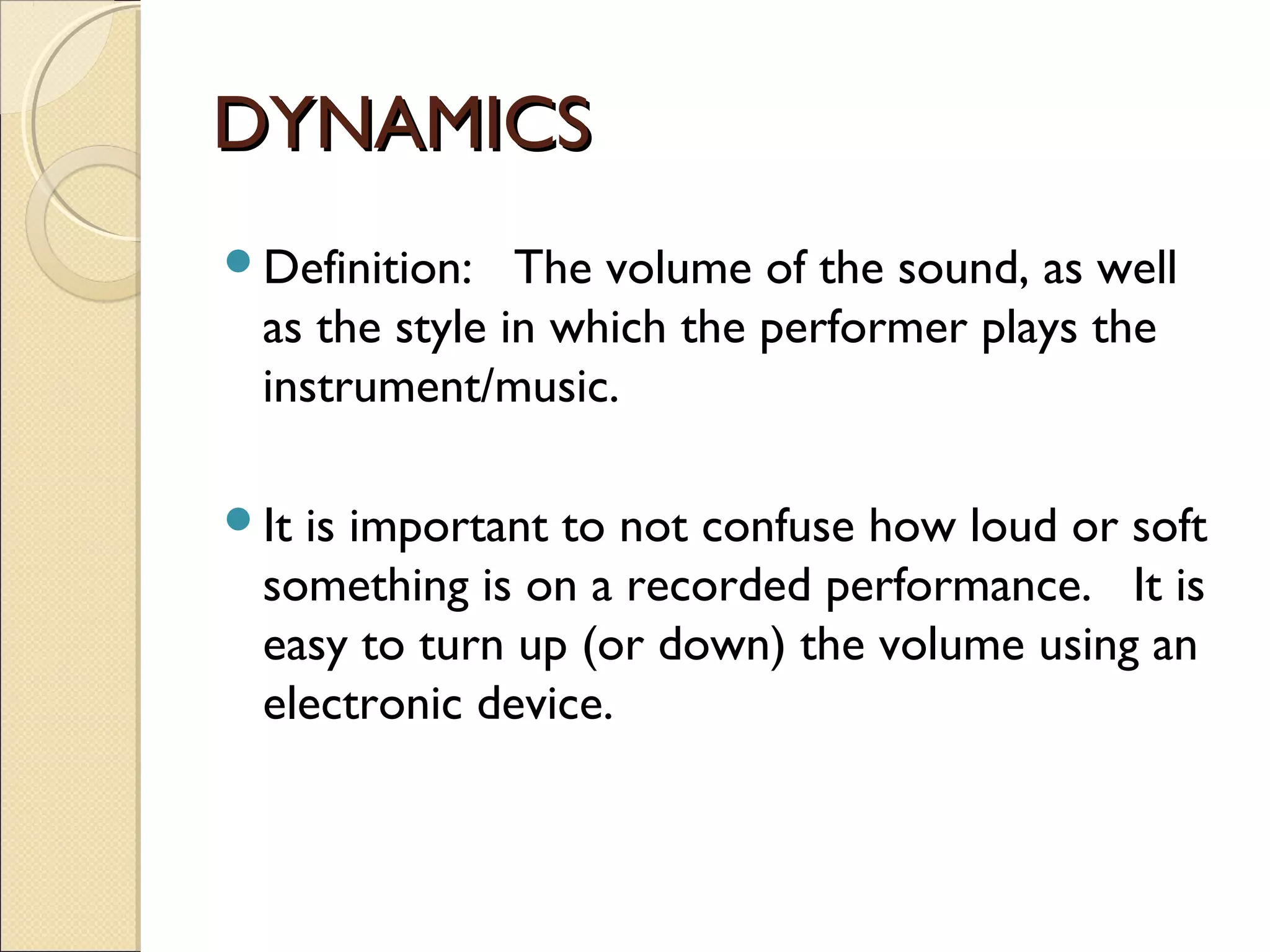 DYNAMICSDYNAMICS
Definition: The volume of the sound, as well
as the style in which the performer plays the
instrument/music.
It is important to not confuse how loud or soft
something is on a recorded performance. It is
easy to turn up (or down) the volume using an
electronic device.
 