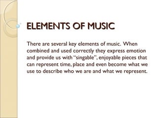 ELEMENTS OF MUSICELEMENTS OF MUSIC
There are several key elements of music. When
combined and used correctly they express emotion
and provide us with “singable”, enjoyable pieces that
can represent time, place and even become what we
use to describe who we are and what we represent.
 