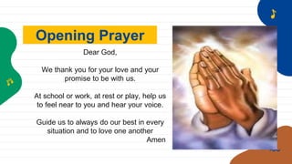 Opening Prayer
Dear God,
We thank you for your love and your
promise to be with us.
At school or work, at rest or play, help us
to feel near to you and hear your voice.
Guide us to always do our best in every
situation and to love one another
Amen
 