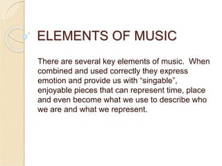 ELEMENTS OF MUSIC
There are several key elements of music. When
combined and used correctly they express
emotion and provide us with “singable”,
enjoyable pieces that can represent time, place
and even become what we use to describe who
we are and what we represent.
 