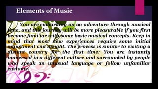 Elements of Music
You are embarking on an adventure through musical
time, and this journey will be more pleasurable if you first
become familiar with some basic musical concepts. Keep in
mind that most new experiences require some initial
adjustment and insight. The process is similar to visiting a
distant country for the first time: You are instantly
immersed in a different culture and surrounded by people
who speak an unusual language or follow unfamiliar
customs.
 