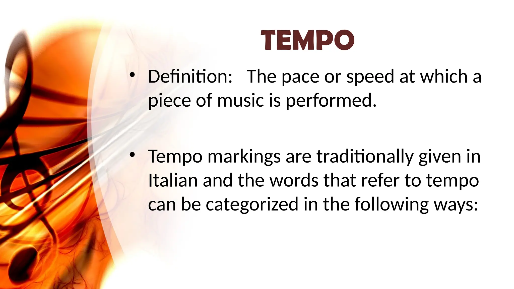 TEMPO
• Definition: The pace or speed at which a
piece of music is performed.
• Tempo markings are traditionally given in
Italian and the words that refer to tempo
can be categorized in the following ways:
 