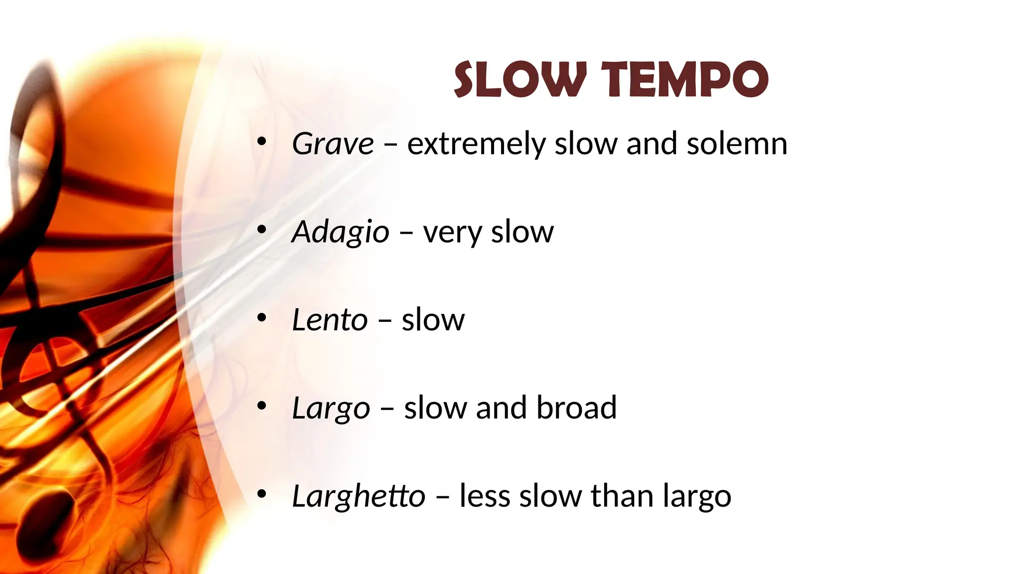 SLOW TEMPO
• Grave – extremely slow and solemn
• Adagio – very slow
• Lento – slow
• Largo – slow and broad
• Larghetto – less slow than largo
 