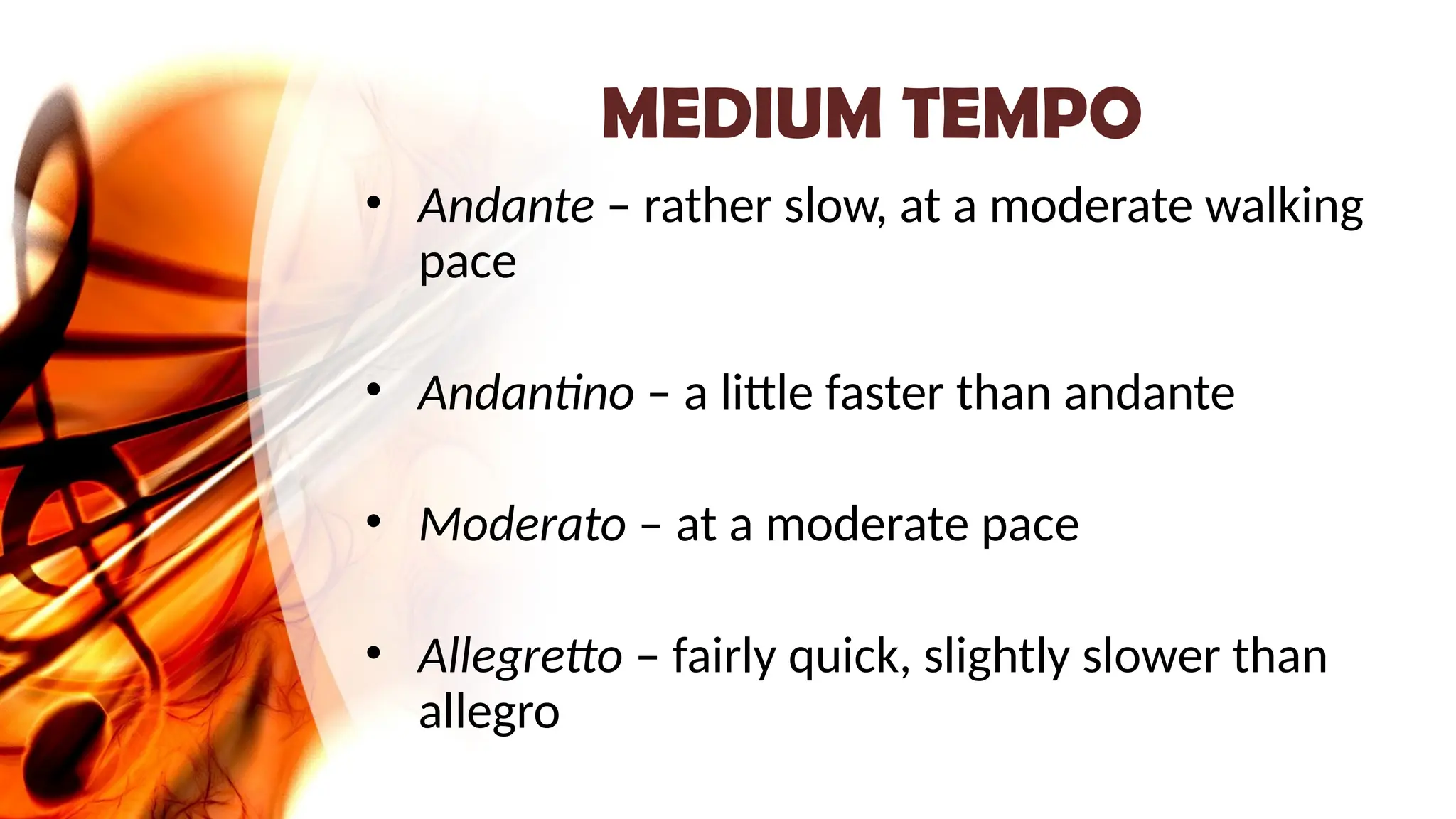 MEDIUM TEMPO
• Andante – rather slow, at a moderate walking
pace
• Andantino – a little faster than andante
• Moderato – at a moderate pace
• Allegretto – fairly quick, slightly slower than
allegro
 