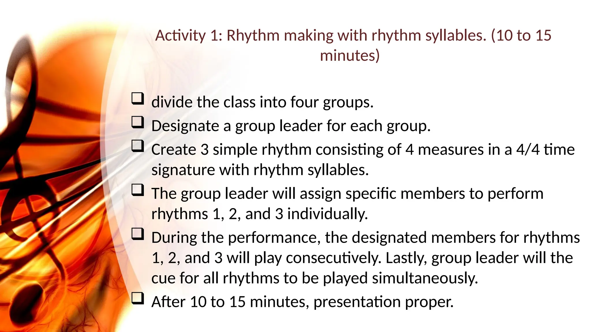 Activity 1: Rhythm making with rhythm syllables. (10 to 15
minutes)
 divide the class into four groups.
 Designate a group leader for each group.
 Create 3 simple rhythm consisting of 4 measures in a 4/4 time
signature with rhythm syllables.
 The group leader will assign specific members to perform
rhythms 1, 2, and 3 individually.
 During the performance, the designated members for rhythms
1, 2, and 3 will play consecutively. Lastly, group leader will the
cue for all rhythms to be played simultaneously.
 After 10 to 15 minutes, presentation proper.
 