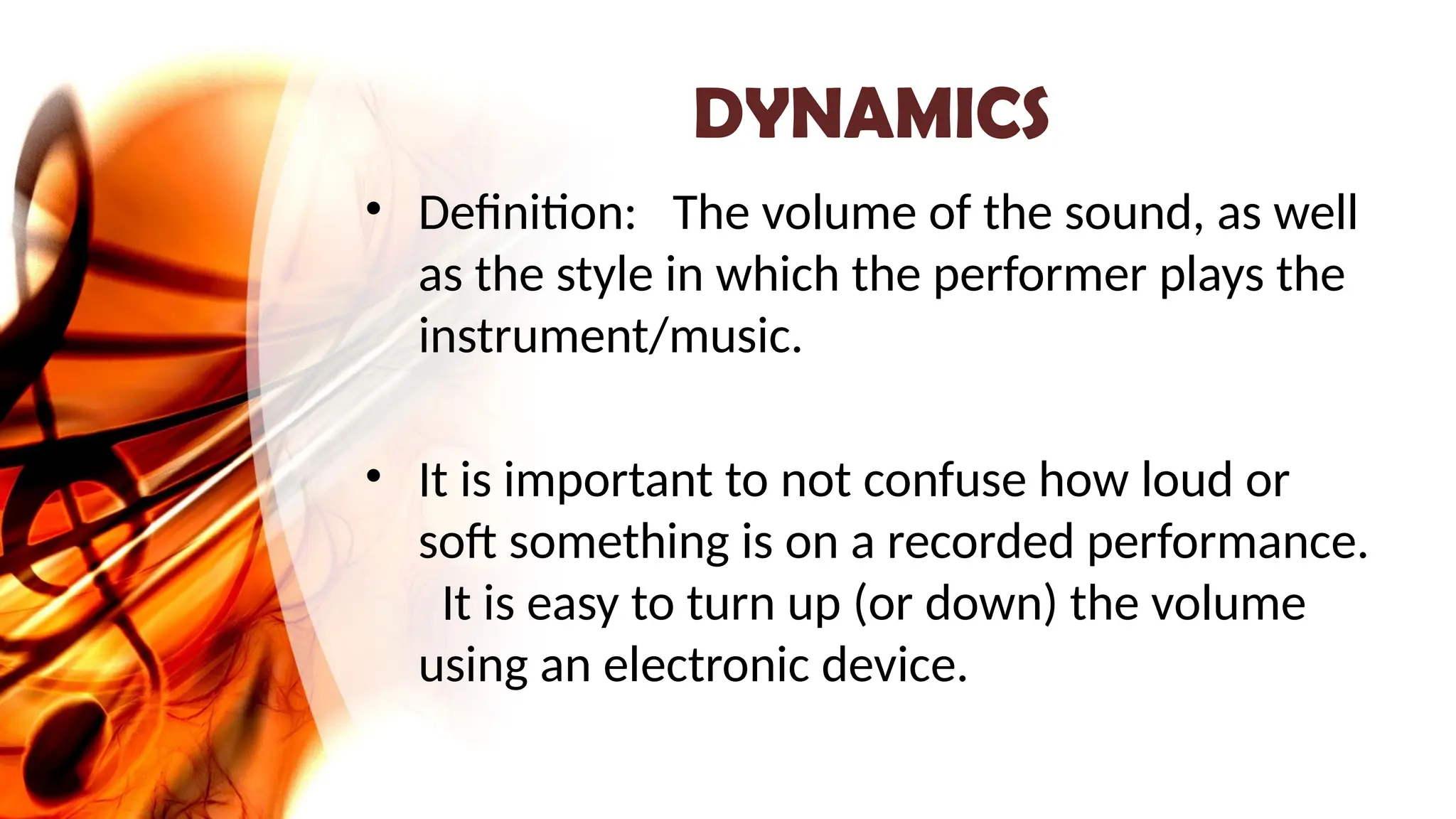 DYNAMICS
• Definition: The volume of the sound, as well
as the style in which the performer plays the
instrument/music.
• It is important to not confuse how loud or
soft something is on a recorded performance.
It is easy to turn up (or down) the volume
using an electronic device.
 