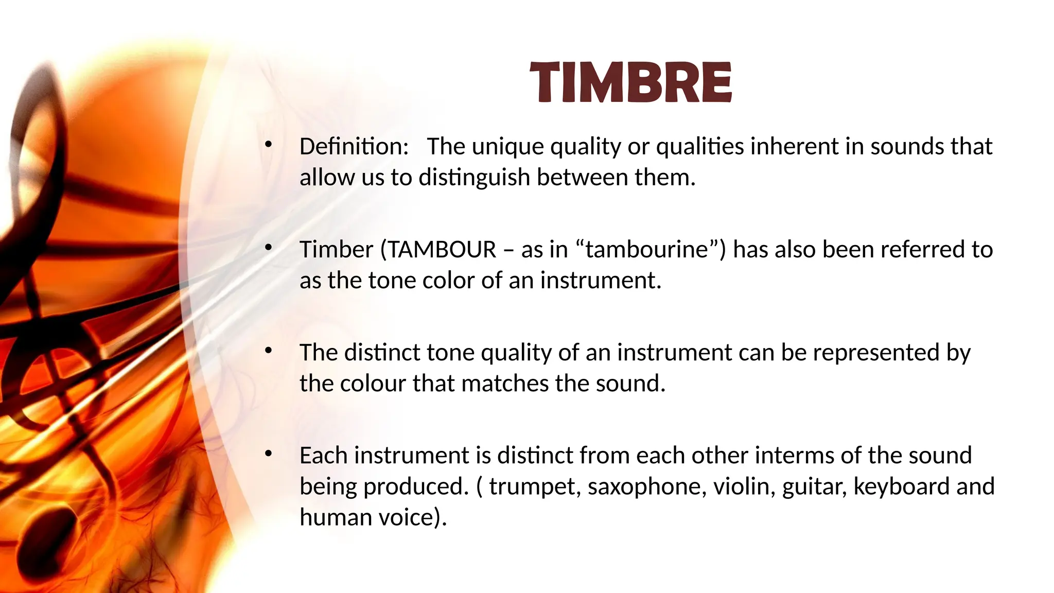 TIMBRE
• Definition: The unique quality or qualities inherent in sounds that
allow us to distinguish between them.
• Timber (TAMBOUR – as in “tambourine”) has also been referred to
as the tone color of an instrument.
• The distinct tone quality of an instrument can be represented by
the colour that matches the sound.
• Each instrument is distinct from each other interms of the sound
being produced. ( trumpet, saxophone, violin, guitar, keyboard and
human voice).
 