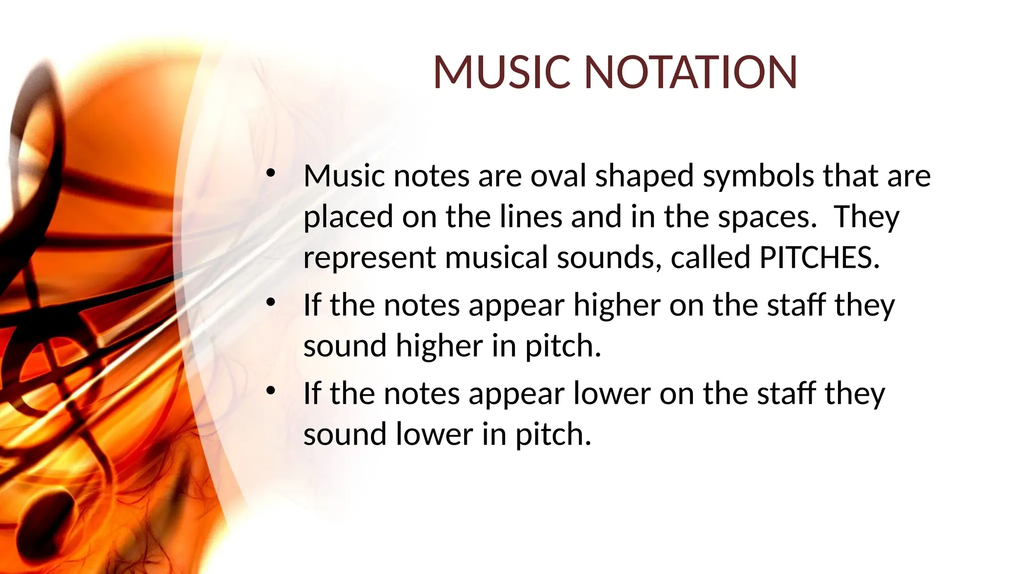 MUSIC NOTATION
• Music notes are oval shaped symbols that are
placed on the lines and in the spaces. They
represent musical sounds, called PITCHES.
• If the notes appear higher on the staff they
sound higher in pitch.
• If the notes appear lower on the staff they
sound lower in pitch.
 