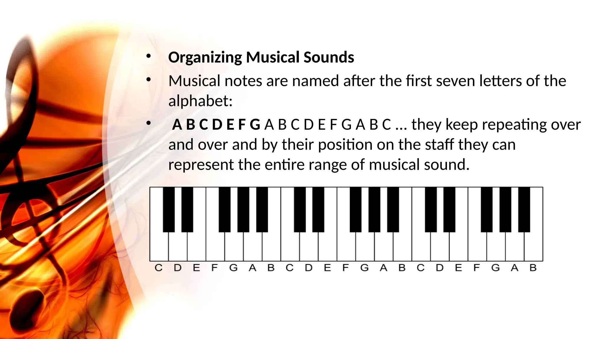 • Organizing Musical Sounds
• Musical notes are named after the first seven letters of the
alphabet:
• A B C D E F G A B C D E F G A B C ... they keep repeating over
and over and by their position on the staff they can
represent the entire range of musical sound.
 