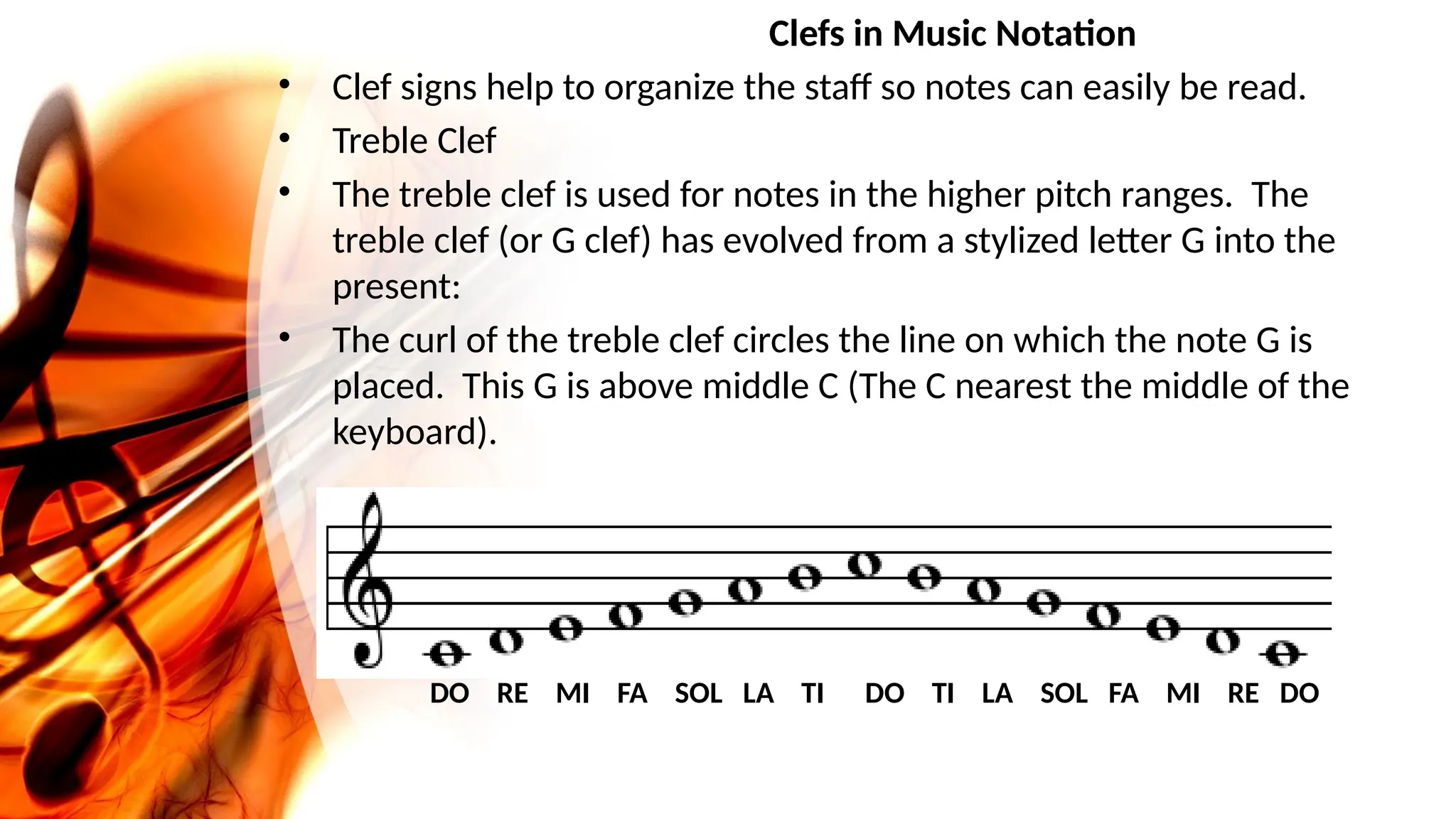 Clefs in Music Notation
• Clef signs help to organize the staff so notes can easily be read.
• Treble Clef
• The treble clef is used for notes in the higher pitch ranges. The
treble clef (or G clef) has evolved from a stylized letter G into the
present:
• The curl of the treble clef circles the line on which the note G is
placed. This G is above middle C (The C nearest the middle of the
keyboard).
DO RE MI FA SOL LA TI DO TI LA SOL FA MI RE DO
 