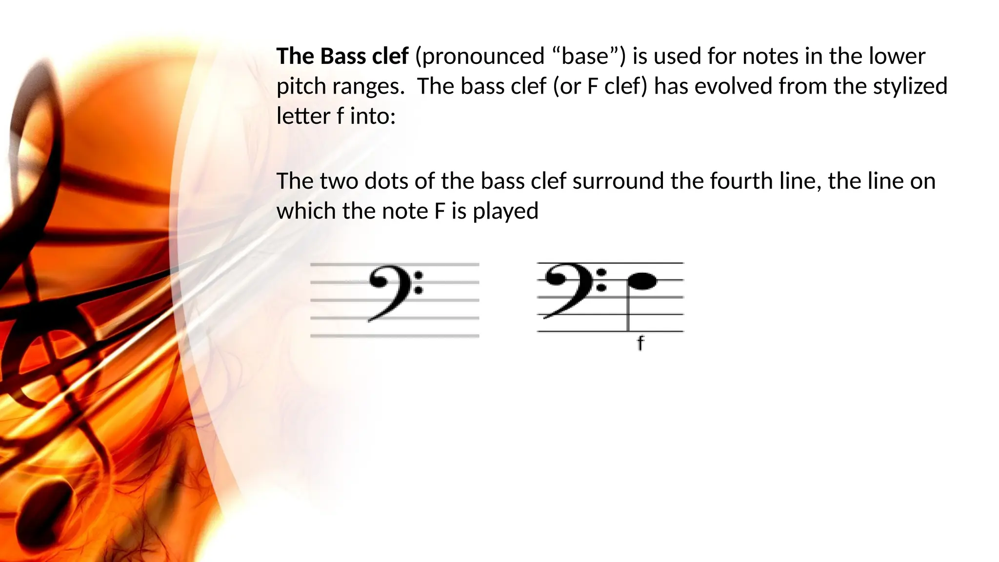 The Bass clef (pronounced “base”) is used for notes in the lower
pitch ranges. The bass clef (or F clef) has evolved from the stylized
letter f into:
The two dots of the bass clef surround the fourth line, the line on
which the note F is played
 