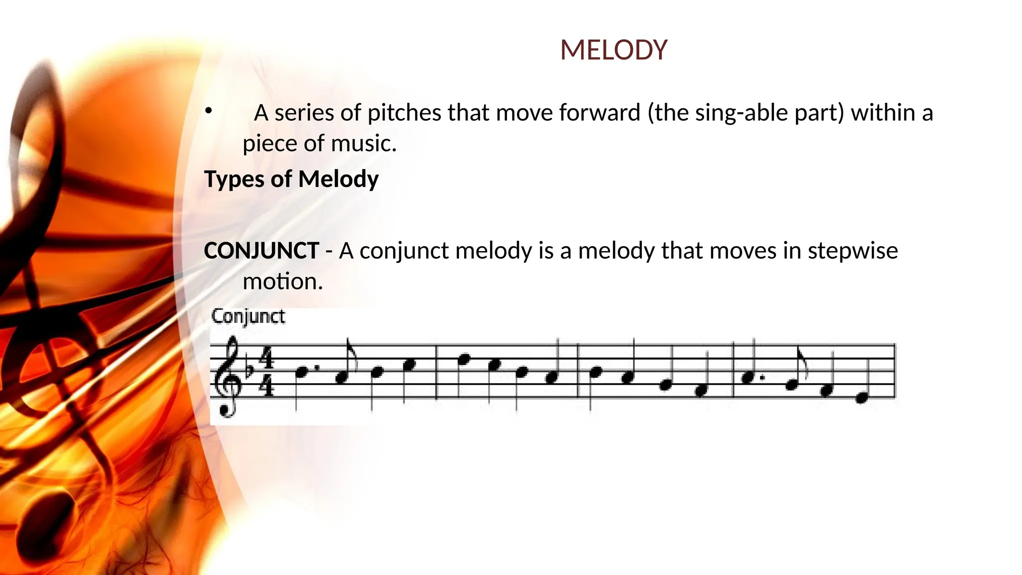MELODY
• A series of pitches that move forward (the sing-able part) within a
piece of music.
Types of Melody
CONJUNCT - A conjunct melody is a melody that moves in stepwise
motion.
 
